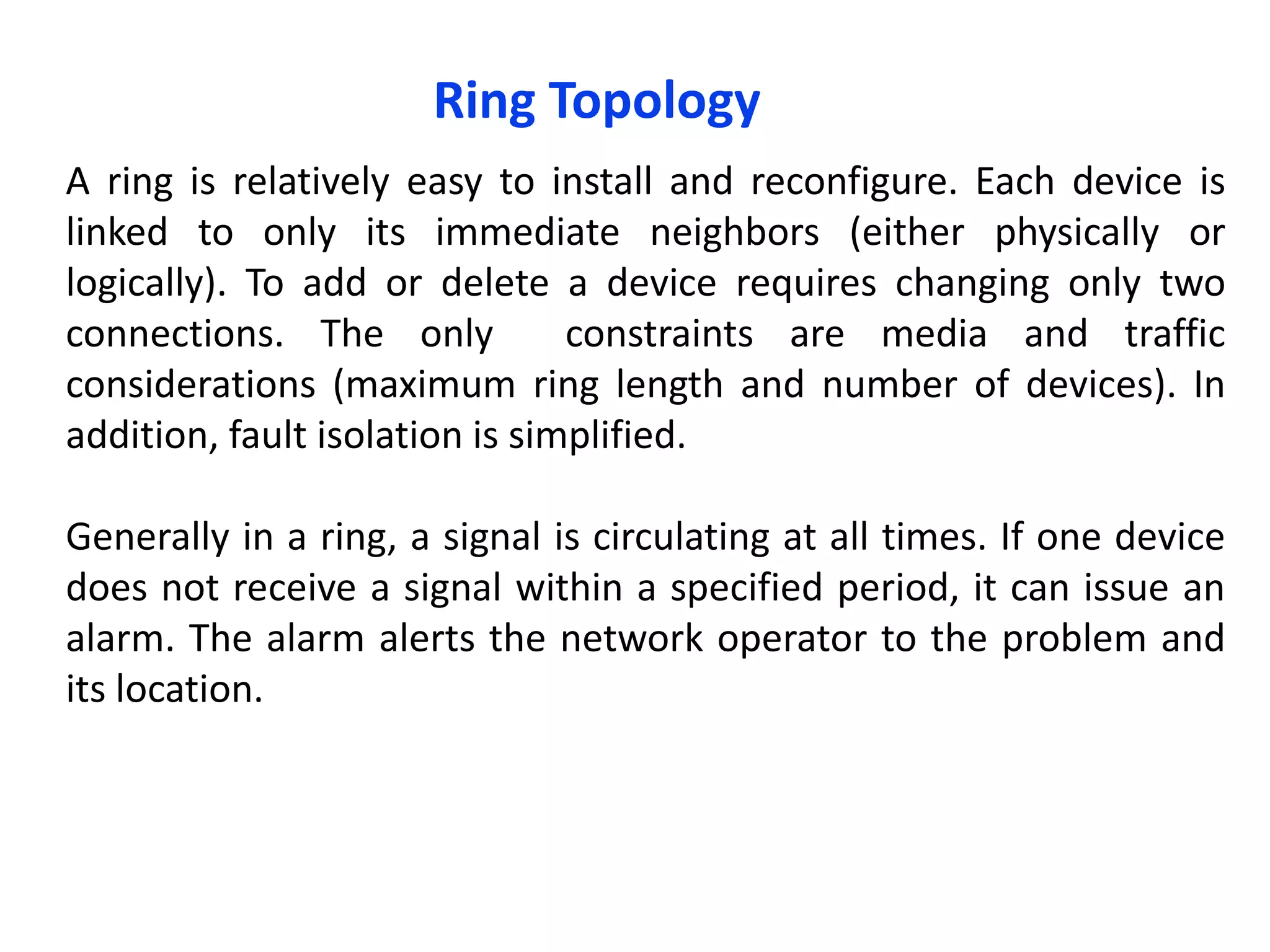 Ring Topology
A ring is relatively easy to install and reconfigure. Each device is
linked to only its immediate neighbors (either physically or
logically). To add or delete a device requires changing only two
connections. The only constraints are media and traffic
considerations (maximum ring length and number of devices). In
addition, fault isolation is simplified.
Generally in a ring, a signal is circulating at all times. If one device
does not receive a signal within a specified period, it can issue an
alarm. The alarm alerts the network operator to the problem and
its location.
 