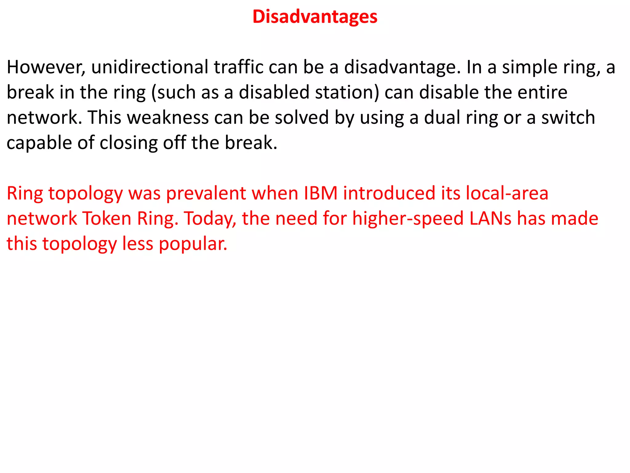 Disadvantages
However, unidirectional traffic can be a disadvantage. In a simple ring, a
break in the ring (such as a disabled station) can disable the entire
network. This weakness can be solved by using a dual ring or a switch
capable of closing off the break.
Ring topology was prevalent when IBM introduced its local-area
network Token Ring. Today, the need for higher-speed LANs has made
this topology less popular.
 