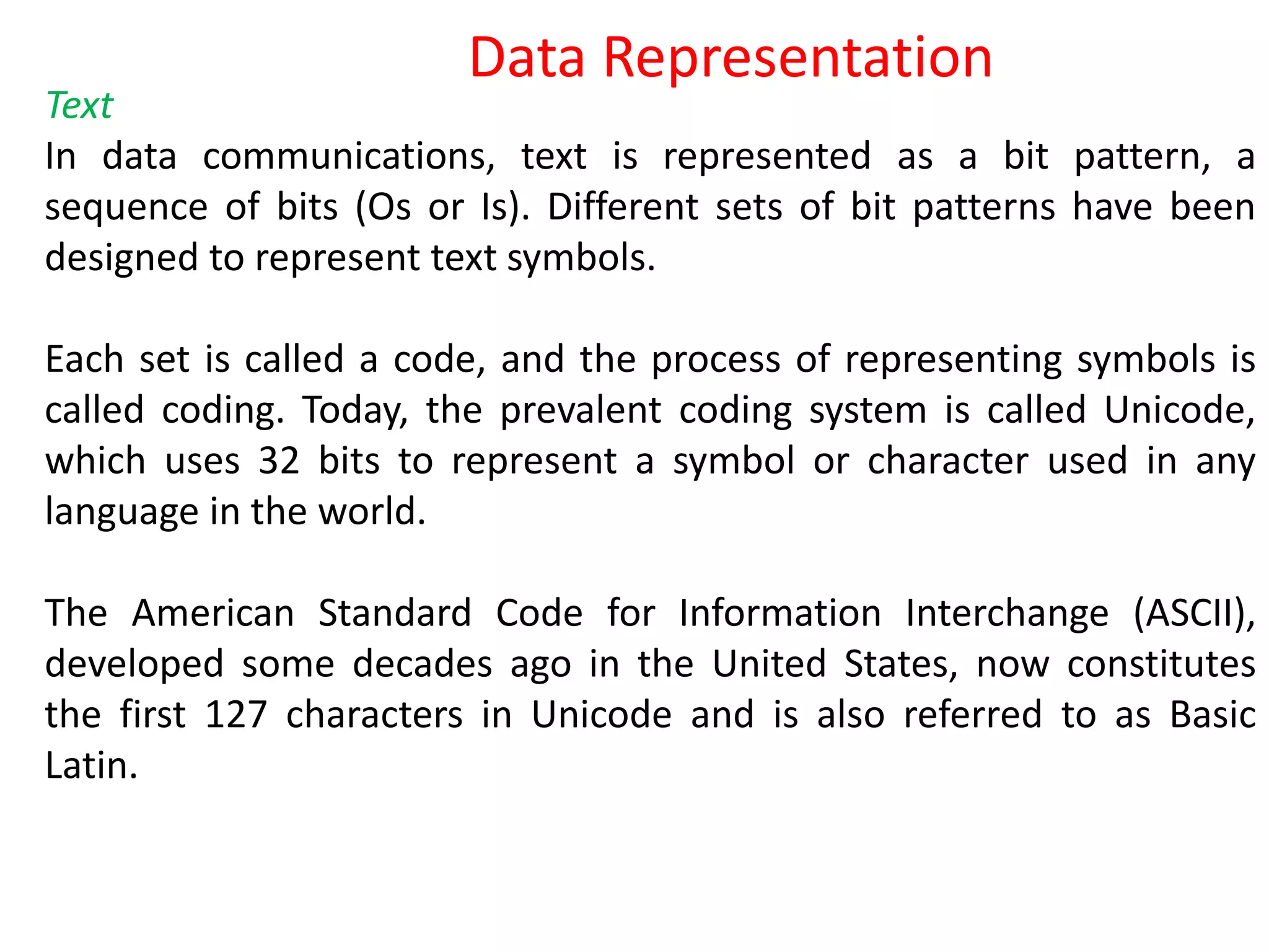 Text
In data communications, text is represented as a bit pattern, a
sequence of bits (Os or Is). Different sets of bit patterns have been
designed to represent text symbols.
Each set is called a code, and the process of representing symbols is
called coding. Today, the prevalent coding system is called Unicode,
which uses 32 bits to represent a symbol or character used in any
language in the world.
The American Standard Code for Information Interchange (ASCII),
developed some decades ago in the United States, now constitutes
the first 127 characters in Unicode and is also referred to as Basic
Latin.
Data Representation
 