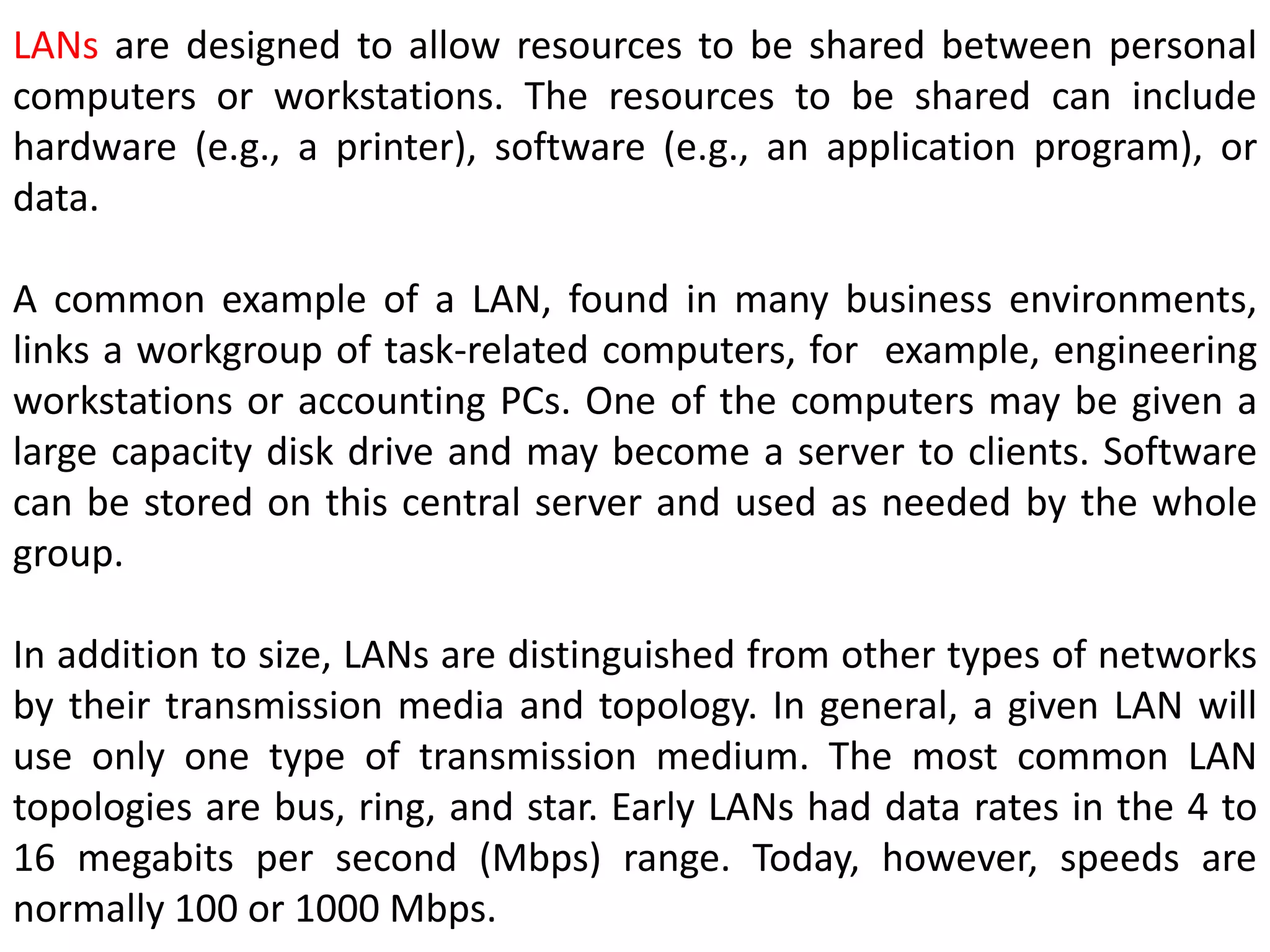LANs are designed to allow resources to be shared between personal
computers or workstations. The resources to be shared can include
hardware (e.g., a printer), software (e.g., an application program), or
data.
A common example of a LAN, found in many business environments,
links a workgroup of task-related computers, for example, engineering
workstations or accounting PCs. One of the computers may be given a
large capacity disk drive and may become a server to clients. Software
can be stored on this central server and used as needed by the whole
group.
In addition to size, LANs are distinguished from other types of networks
by their transmission media and topology. In general, a given LAN will
use only one type of transmission medium. The most common LAN
topologies are bus, ring, and star. Early LANs had data rates in the 4 to
16 megabits per second (Mbps) range. Today, however, speeds are
normally 100 or 1000 Mbps.
 