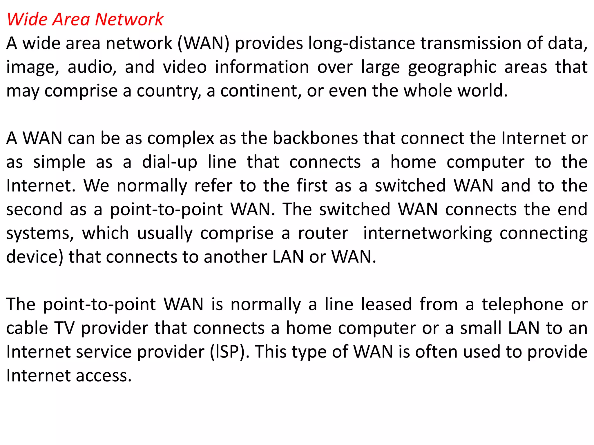 Wide Area Network
A wide area network (WAN) provides long-distance transmission of data,
image, audio, and video information over large geographic areas that
may comprise a country, a continent, or even the whole world.
A WAN can be as complex as the backbones that connect the Internet or
as simple as a dial-up line that connects a home computer to the
Internet. We normally refer to the first as a switched WAN and to the
second as a point-to-point WAN. The switched WAN connects the end
systems, which usually comprise a router internetworking connecting
device) that connects to another LAN or WAN.
The point-to-point WAN is normally a line leased from a telephone or
cable TV provider that connects a home computer or a small LAN to an
Internet service provider (lSP). This type of WAN is often used to provide
Internet access.
 