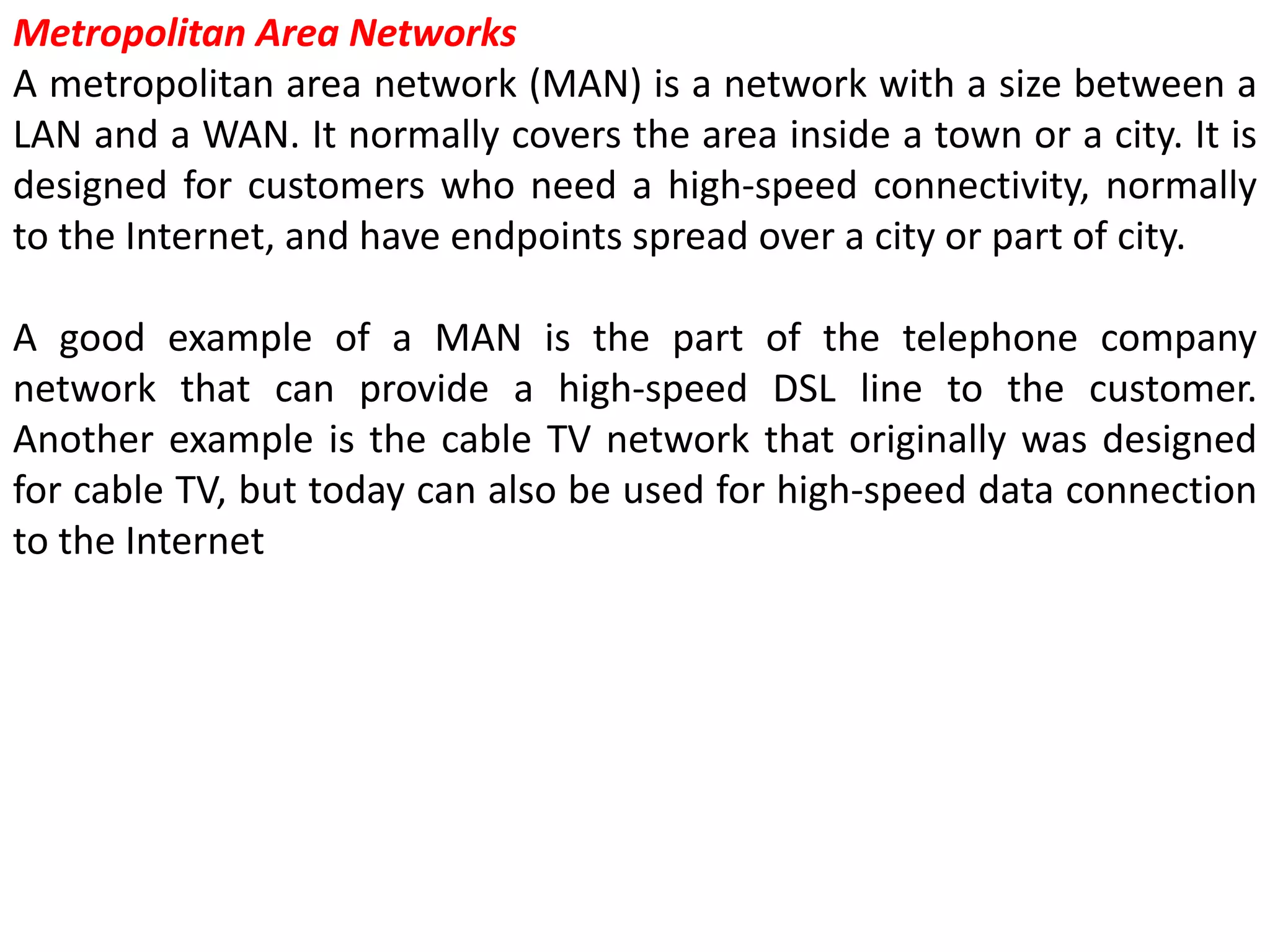 Metropolitan Area Networks
A metropolitan area network (MAN) is a network with a size between a
LAN and a WAN. It normally covers the area inside a town or a city. It is
designed for customers who need a high-speed connectivity, normally
to the Internet, and have endpoints spread over a city or part of city.
A good example of a MAN is the part of the telephone company
network that can provide a high-speed DSL line to the customer.
Another example is the cable TV network that originally was designed
for cable TV, but today can also be used for high-speed data connection
to the Internet
 