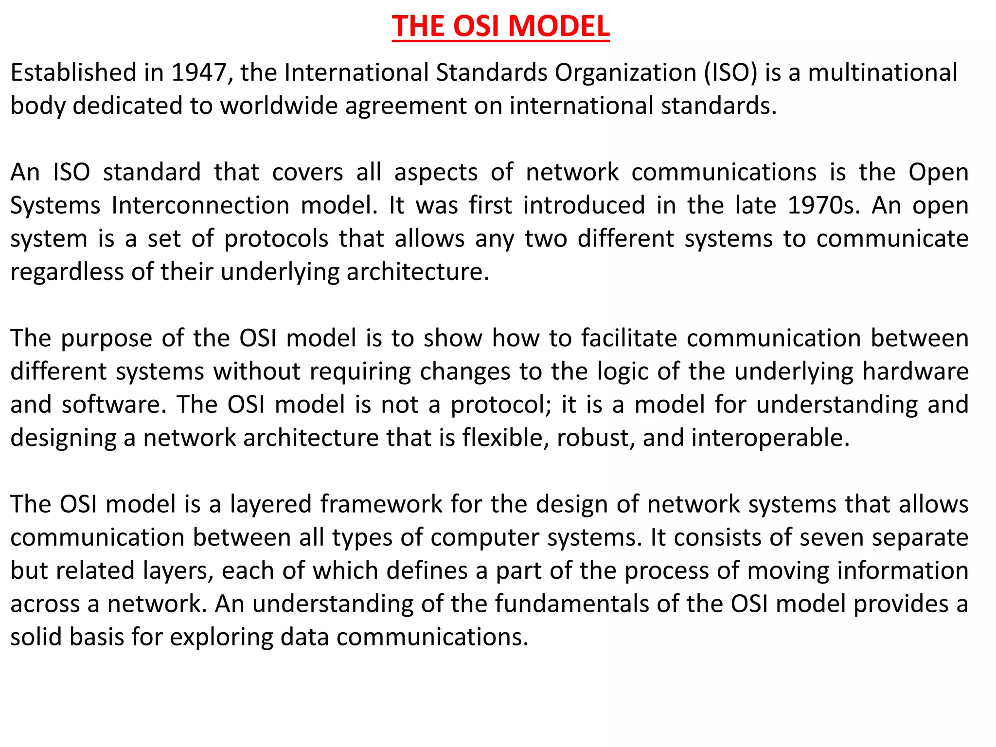 THE OSI MODEL
Established in 1947, the International Standards Organization (ISO) is a multinational
body dedicated to worldwide agreement on international standards.
An ISO standard that covers all aspects of network communications is the Open
Systems Interconnection model. It was first introduced in the late 1970s. An open
system is a set of protocols that allows any two different systems to communicate
regardless of their underlying architecture.
The purpose of the OSI model is to show how to facilitate communication between
different systems without requiring changes to the logic of the underlying hardware
and software. The OSI model is not a protocol; it is a model for understanding and
designing a network architecture that is flexible, robust, and interoperable.
The OSI model is a layered framework for the design of network systems that allows
communication between all types of computer systems. It consists of seven separate
but related layers, each of which defines a part of the process of moving information
across a network. An understanding of the fundamentals of the OSI model provides a
solid basis for exploring data communications.
 