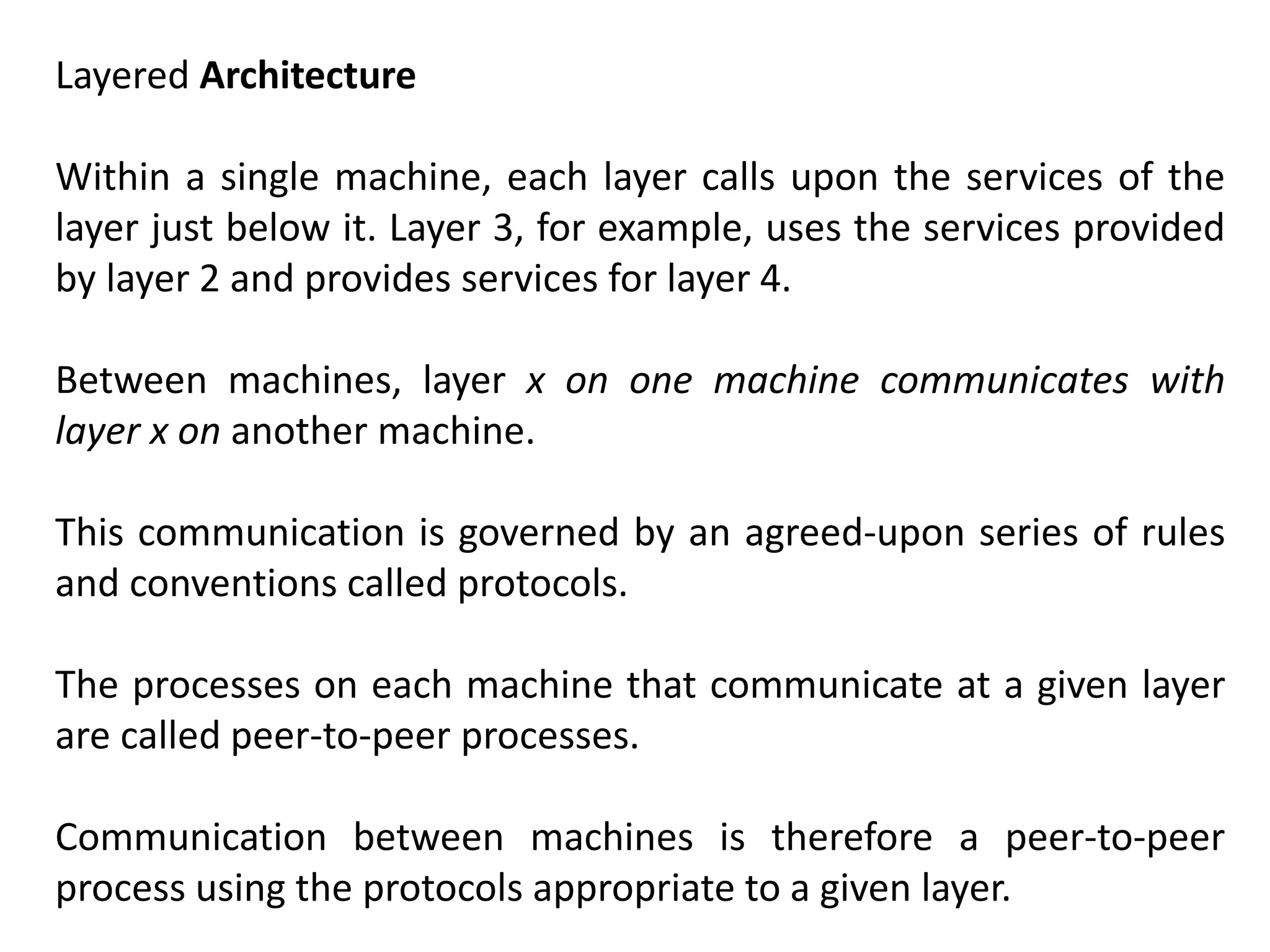 Layered Architecture
Within a single machine, each layer calls upon the services of the
layer just below it. Layer 3, for example, uses the services provided
by layer 2 and provides services for layer 4.
Between machines, layer x on one machine communicates with
layer x on another machine.
This communication is governed by an agreed-upon series of rules
and conventions called protocols.
The processes on each machine that communicate at a given layer
are called peer-to-peer processes.
Communication between machines is therefore a peer-to-peer
process using the protocols appropriate to a given layer.
 