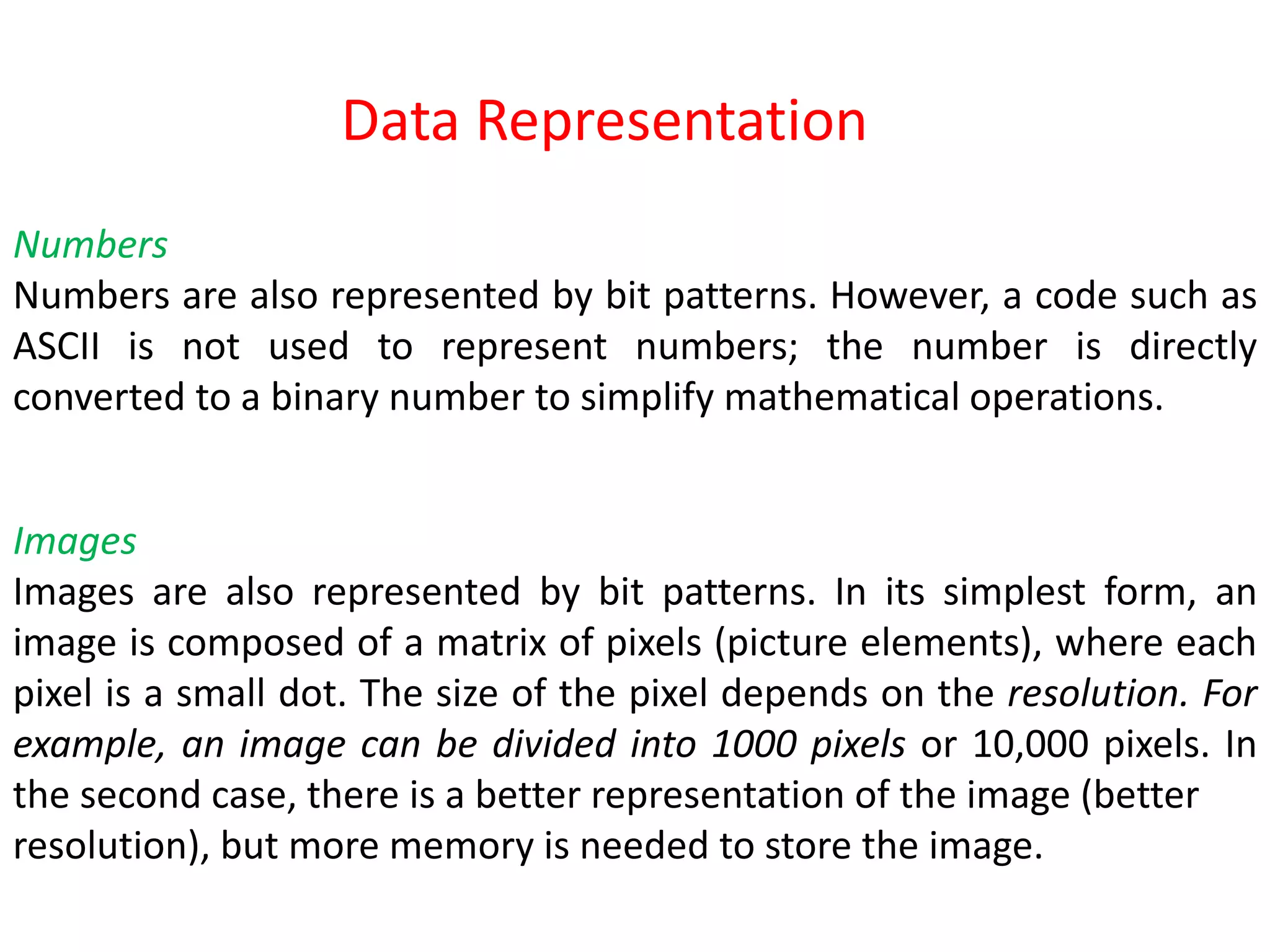 Numbers
Numbers are also represented by bit patterns. However, a code such as
ASCII is not used to represent numbers; the number is directly
converted to a binary number to simplify mathematical operations.
Images
Images are also represented by bit patterns. In its simplest form, an
image is composed of a matrix of pixels (picture elements), where each
pixel is a small dot. The size of the pixel depends on the resolution. For
example, an image can be divided into 1000 pixels or 10,000 pixels. In
the second case, there is a better representation of the image (better
resolution), but more memory is needed to store the image.
Data Representation
 