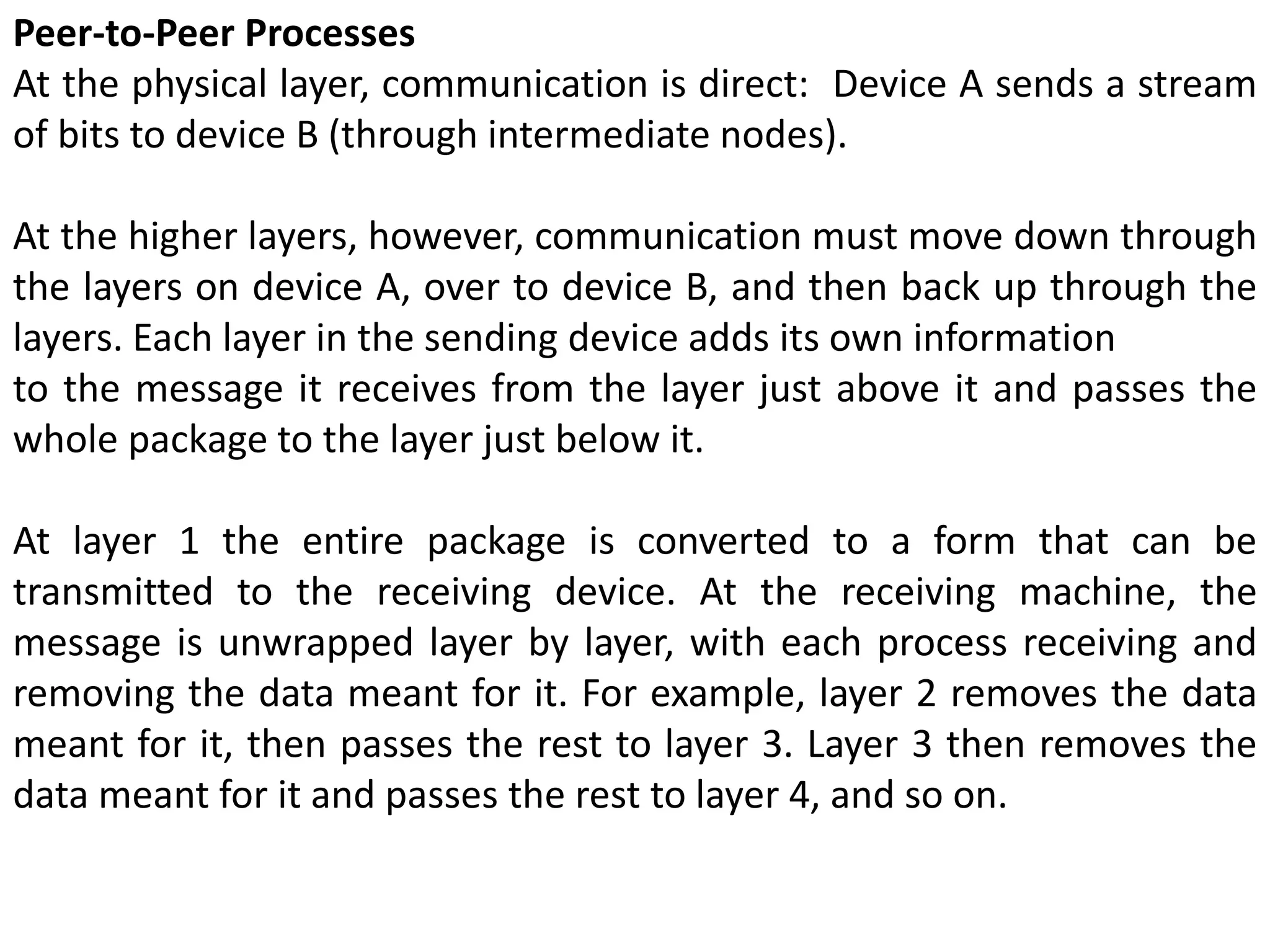 Peer-to-Peer Processes
At the physical layer, communication is direct: Device A sends a stream
of bits to device B (through intermediate nodes).
At the higher layers, however, communication must move down through
the layers on device A, over to device B, and then back up through the
layers. Each layer in the sending device adds its own information
to the message it receives from the layer just above it and passes the
whole package to the layer just below it.
At layer 1 the entire package is converted to a form that can be
transmitted to the receiving device. At the receiving machine, the
message is unwrapped layer by layer, with each process receiving and
removing the data meant for it. For example, layer 2 removes the data
meant for it, then passes the rest to layer 3. Layer 3 then removes the
data meant for it and passes the rest to layer 4, and so on.
 