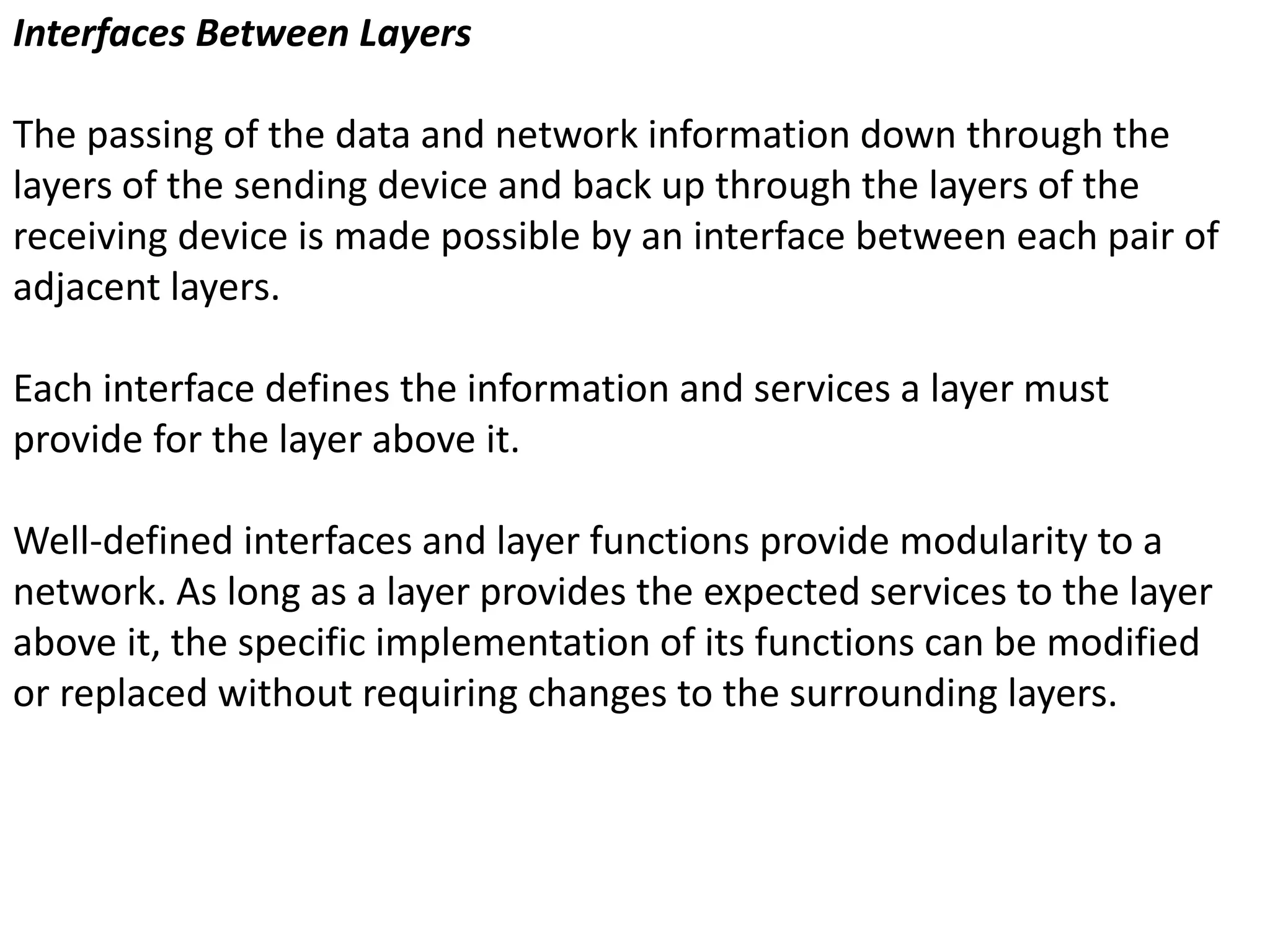 Interfaces Between Layers
The passing of the data and network information down through the
layers of the sending device and back up through the layers of the
receiving device is made possible by an interface between each pair of
adjacent layers.
Each interface defines the information and services a layer must
provide for the layer above it.
Well-defined interfaces and layer functions provide modularity to a
network. As long as a layer provides the expected services to the layer
above it, the specific implementation of its functions can be modified
or replaced without requiring changes to the surrounding layers.
 