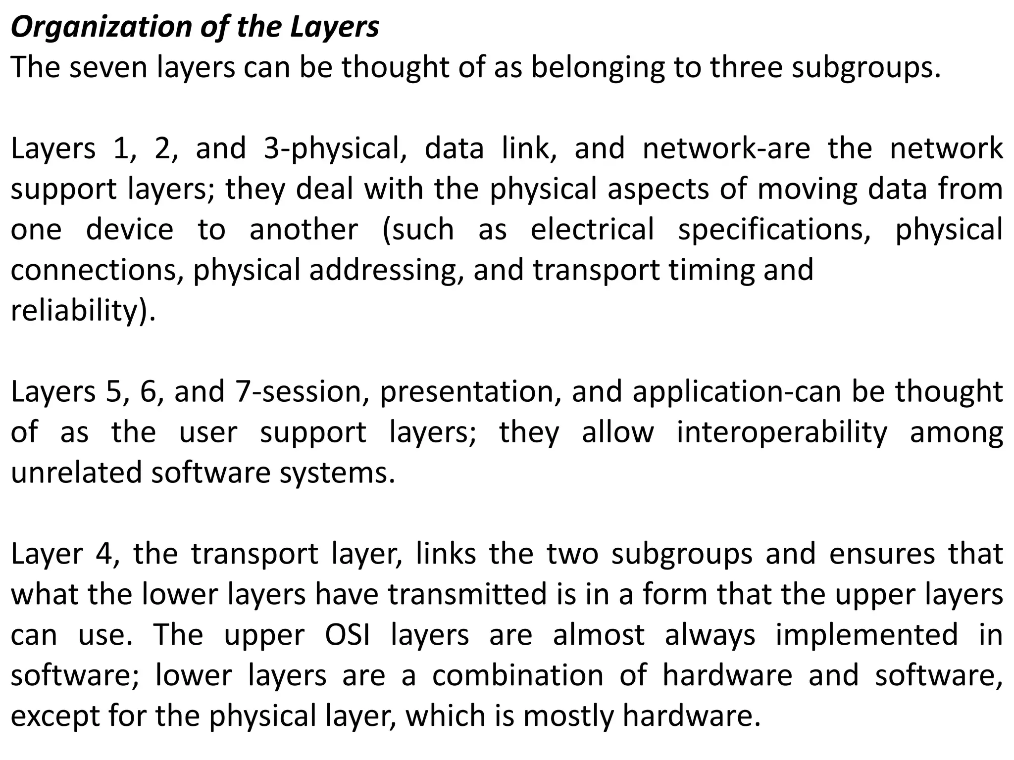 Organization of the Layers
The seven layers can be thought of as belonging to three subgroups.
Layers 1, 2, and 3-physical, data link, and network-are the network
support layers; they deal with the physical aspects of moving data from
one device to another (such as electrical specifications, physical
connections, physical addressing, and transport timing and
reliability).
Layers 5, 6, and 7-session, presentation, and application-can be thought
of as the user support layers; they allow interoperability among
unrelated software systems.
Layer 4, the transport layer, links the two subgroups and ensures that
what the lower layers have transmitted is in a form that the upper layers
can use. The upper OSI layers are almost always implemented in
software; lower layers are a combination of hardware and software,
except for the physical layer, which is mostly hardware.
 