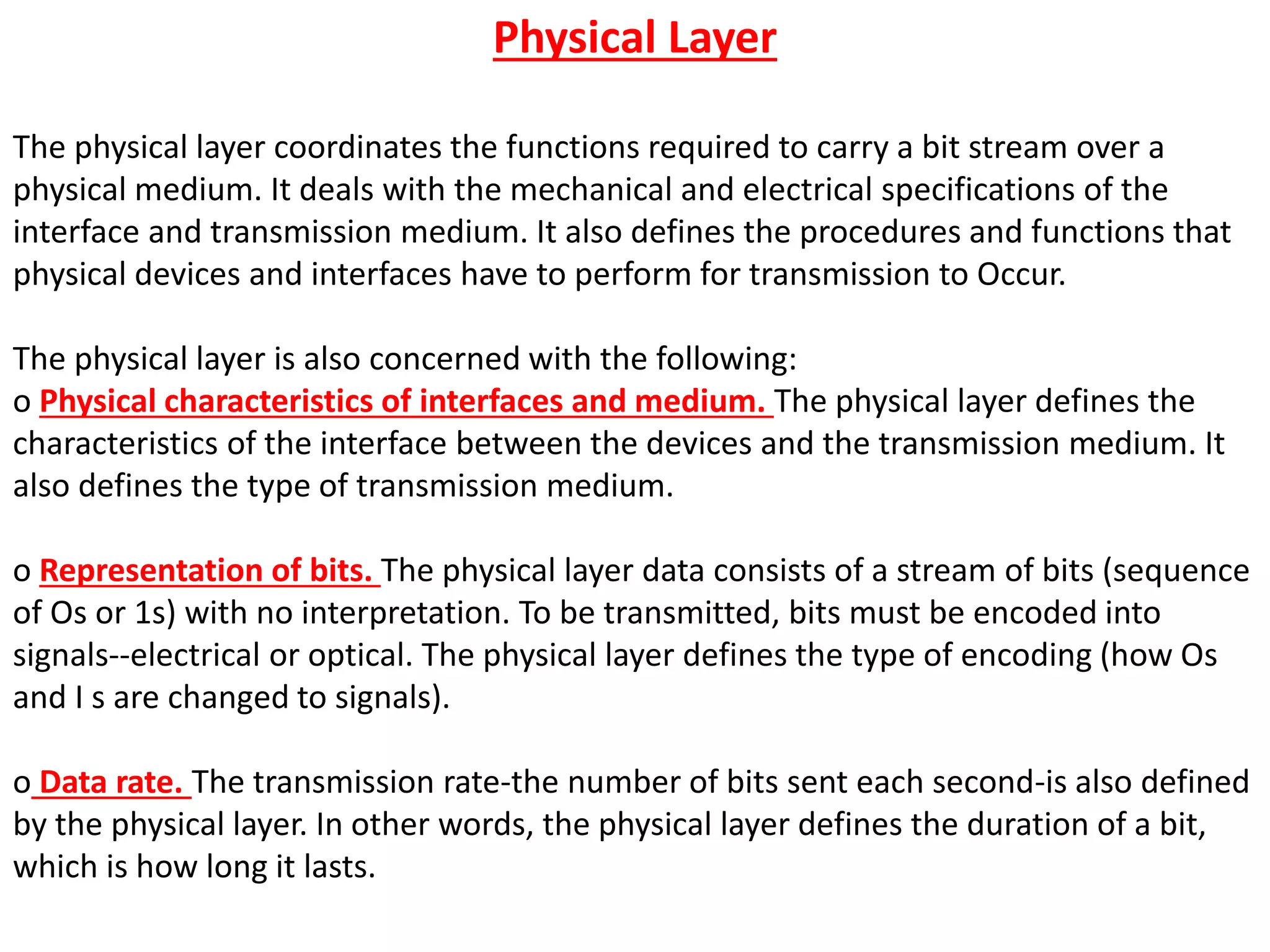 Physical Layer
The physical layer coordinates the functions required to carry a bit stream over a
physical medium. It deals with the mechanical and electrical specifications of the
interface and transmission medium. It also defines the procedures and functions that
physical devices and interfaces have to perform for transmission to Occur.
The physical layer is also concerned with the following:
o Physical characteristics of interfaces and medium. The physical layer defines the
characteristics of the interface between the devices and the transmission medium. It
also defines the type of transmission medium.
o Representation of bits. The physical layer data consists of a stream of bits (sequence
of Os or 1s) with no interpretation. To be transmitted, bits must be encoded into
signals--electrical or optical. The physical layer defines the type of encoding (how Os
and I s are changed to signals).
o Data rate. The transmission rate-the number of bits sent each second-is also defined
by the physical layer. In other words, the physical layer defines the duration of a bit,
which is how long it lasts.
 