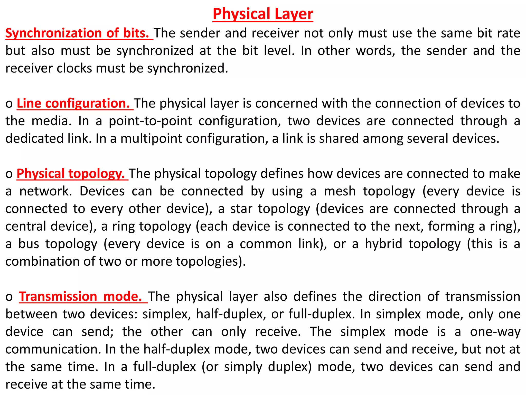 Physical Layer
Synchronization of bits. The sender and receiver not only must use the same bit rate
but also must be synchronized at the bit level. In other words, the sender and the
receiver clocks must be synchronized.
o Line configuration. The physical layer is concerned with the connection of devices to
the media. In a point-to-point configuration, two devices are connected through a
dedicated link. In a multipoint configuration, a link is shared among several devices.
o Physical topology. The physical topology defines how devices are connected to make
a network. Devices can be connected by using a mesh topology (every device is
connected to every other device), a star topology (devices are connected through a
central device), a ring topology (each device is connected to the next, forming a ring),
a bus topology (every device is on a common link), or a hybrid topology (this is a
combination of two or more topologies).
o Transmission mode. The physical layer also defines the direction of transmission
between two devices: simplex, half-duplex, or full-duplex. In simplex mode, only one
device can send; the other can only receive. The simplex mode is a one-way
communication. In the half-duplex mode, two devices can send and receive, but not at
the same time. In a full-duplex (or simply duplex) mode, two devices can send and
receive at the same time.
 