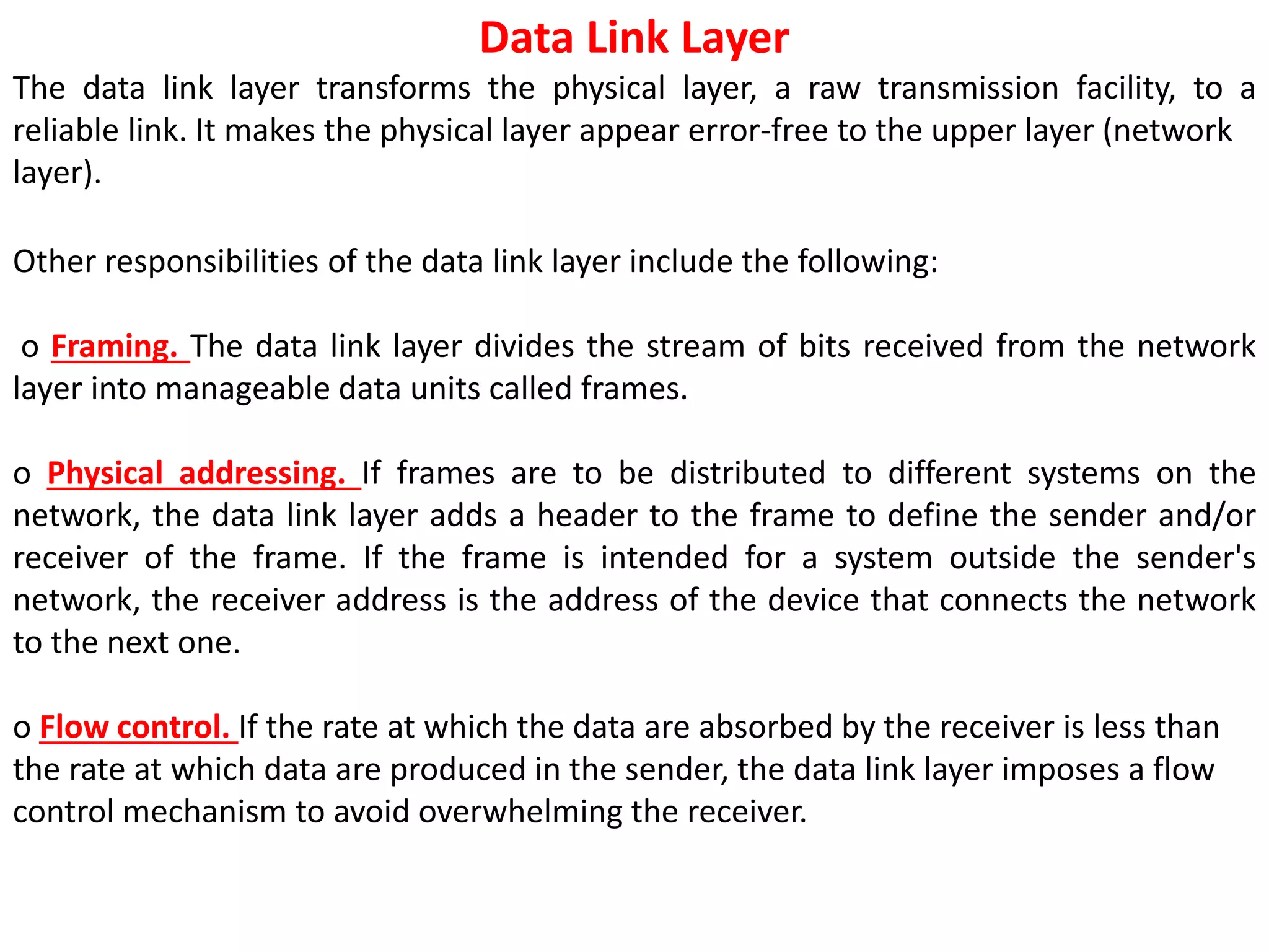 Data Link Layer
The data link layer transforms the physical layer, a raw transmission facility, to a
reliable link. It makes the physical layer appear error-free to the upper layer (network
layer).
Other responsibilities of the data link layer include the following:
o Framing. The data link layer divides the stream of bits received from the network
layer into manageable data units called frames.
o Physical addressing. If frames are to be distributed to different systems on the
network, the data link layer adds a header to the frame to define the sender and/or
receiver of the frame. If the frame is intended for a system outside the sender's
network, the receiver address is the address of the device that connects the network
to the next one.
o Flow control. If the rate at which the data are absorbed by the receiver is less than
the rate at which data are produced in the sender, the data link layer imposes a flow
control mechanism to avoid overwhelming the receiver.
 