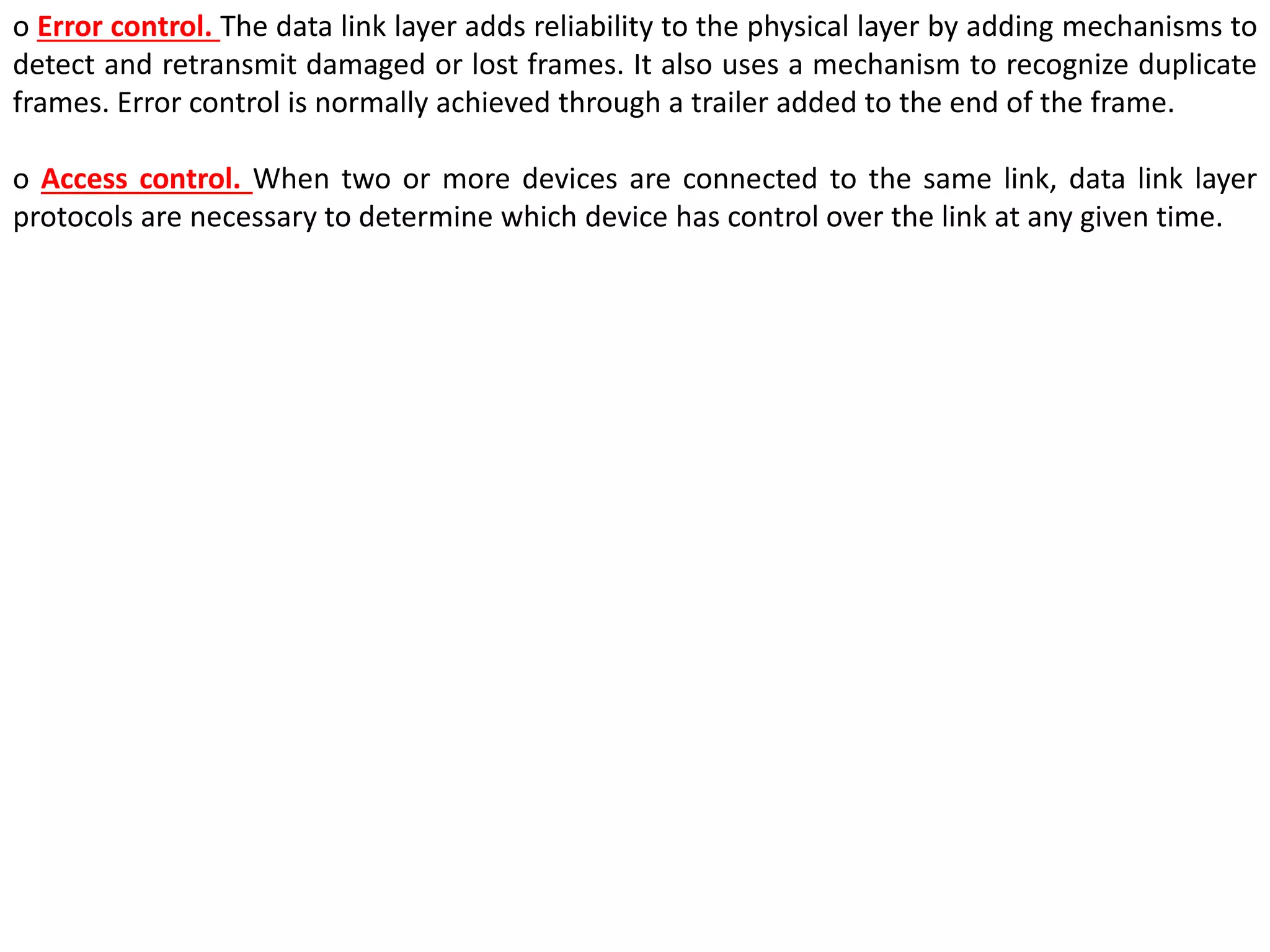 o Error control. The data link layer adds reliability to the physical layer by adding mechanisms to
detect and retransmit damaged or lost frames. It also uses a mechanism to recognize duplicate
frames. Error control is normally achieved through a trailer added to the end of the frame.
o Access control. When two or more devices are connected to the same link, data link layer
protocols are necessary to determine which device has control over the link at any given time.
 