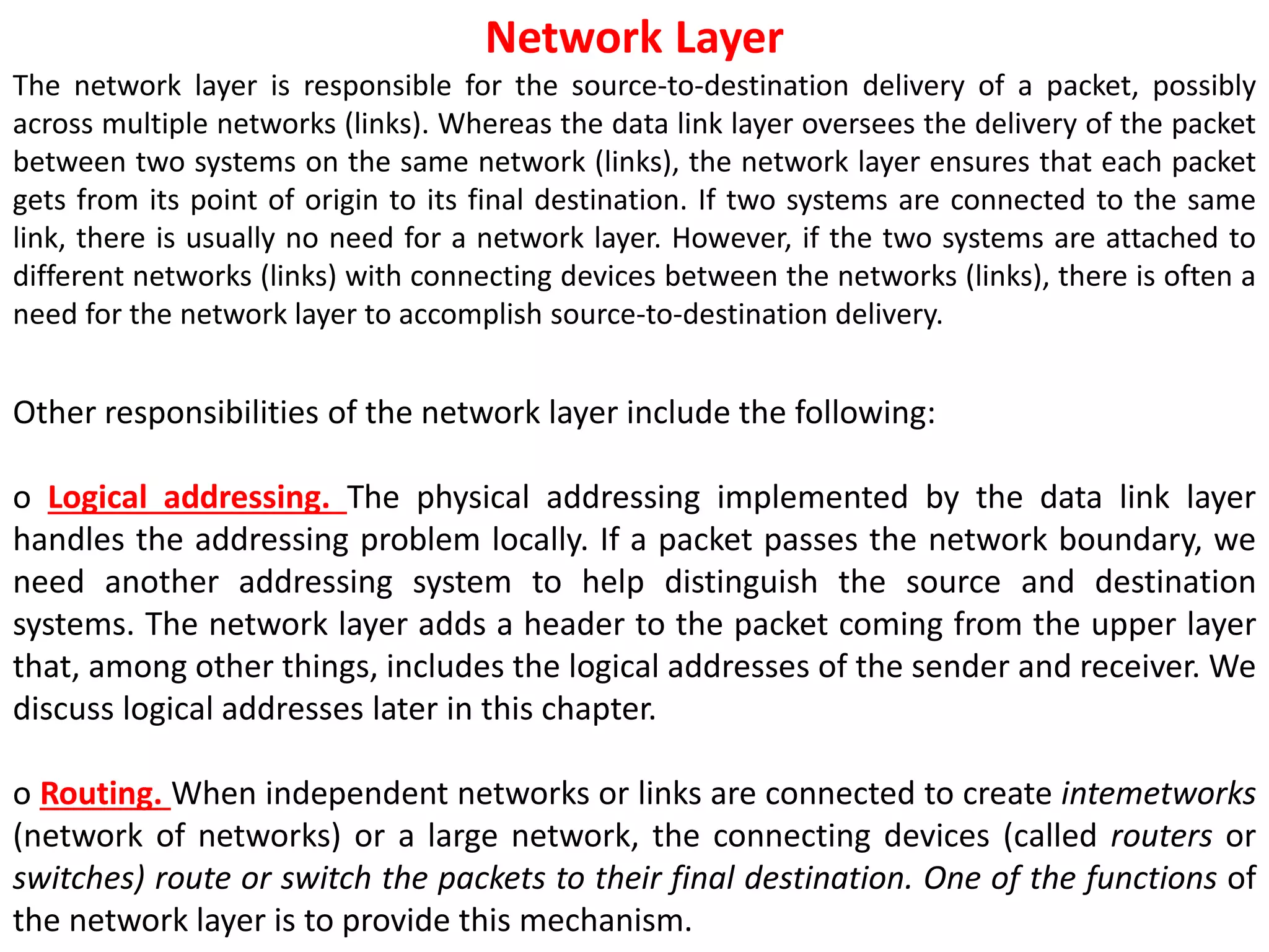 Network Layer
The network layer is responsible for the source-to-destination delivery of a packet, possibly
across multiple networks (links). Whereas the data link layer oversees the delivery of the packet
between two systems on the same network (links), the network layer ensures that each packet
gets from its point of origin to its final destination. If two systems are connected to the same
link, there is usually no need for a network layer. However, if the two systems are attached to
different networks (links) with connecting devices between the networks (links), there is often a
need for the network layer to accomplish source-to-destination delivery.
Other responsibilities of the network layer include the following:
o Logical addressing. The physical addressing implemented by the data link layer
handles the addressing problem locally. If a packet passes the network boundary, we
need another addressing system to help distinguish the source and destination
systems. The network layer adds a header to the packet coming from the upper layer
that, among other things, includes the logical addresses of the sender and receiver. We
discuss logical addresses later in this chapter.
o Routing. When independent networks or links are connected to create intemetworks
(network of networks) or a large network, the connecting devices (called routers or
switches) route or switch the packets to their final destination. One of the functions of
the network layer is to provide this mechanism.
 