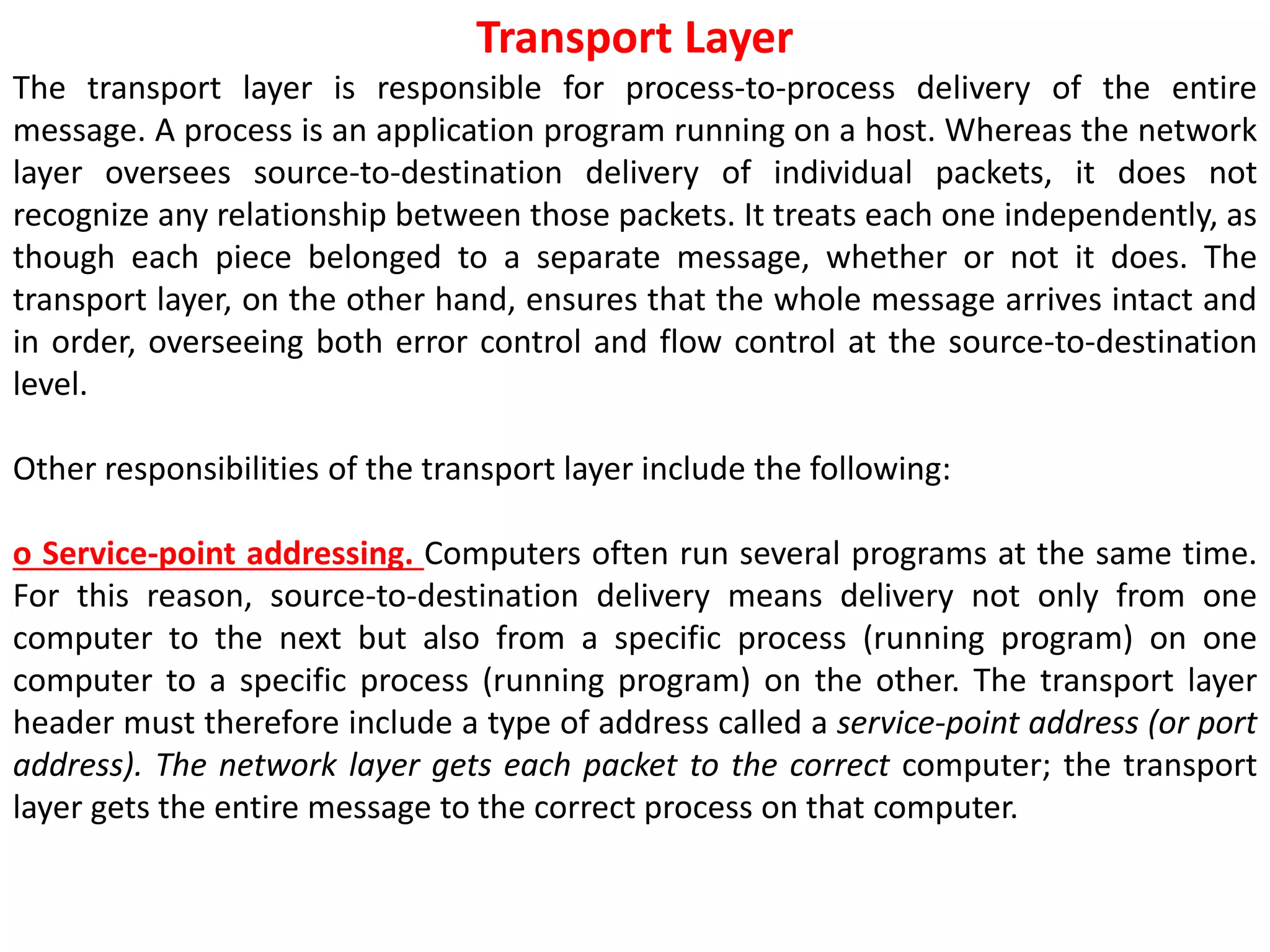 Transport Layer
The transport layer is responsible for process-to-process delivery of the entire
message. A process is an application program running on a host. Whereas the network
layer oversees source-to-destination delivery of individual packets, it does not
recognize any relationship between those packets. It treats each one independently, as
though each piece belonged to a separate message, whether or not it does. The
transport layer, on the other hand, ensures that the whole message arrives intact and
in order, overseeing both error control and flow control at the source-to-destination
level.
Other responsibilities of the transport layer include the following:
o Service-point addressing. Computers often run several programs at the same time.
For this reason, source-to-destination delivery means delivery not only from one
computer to the next but also from a specific process (running program) on one
computer to a specific process (running program) on the other. The transport layer
header must therefore include a type of address called a service-point address (or port
address). The network layer gets each packet to the correct computer; the transport
layer gets the entire message to the correct process on that computer.
 