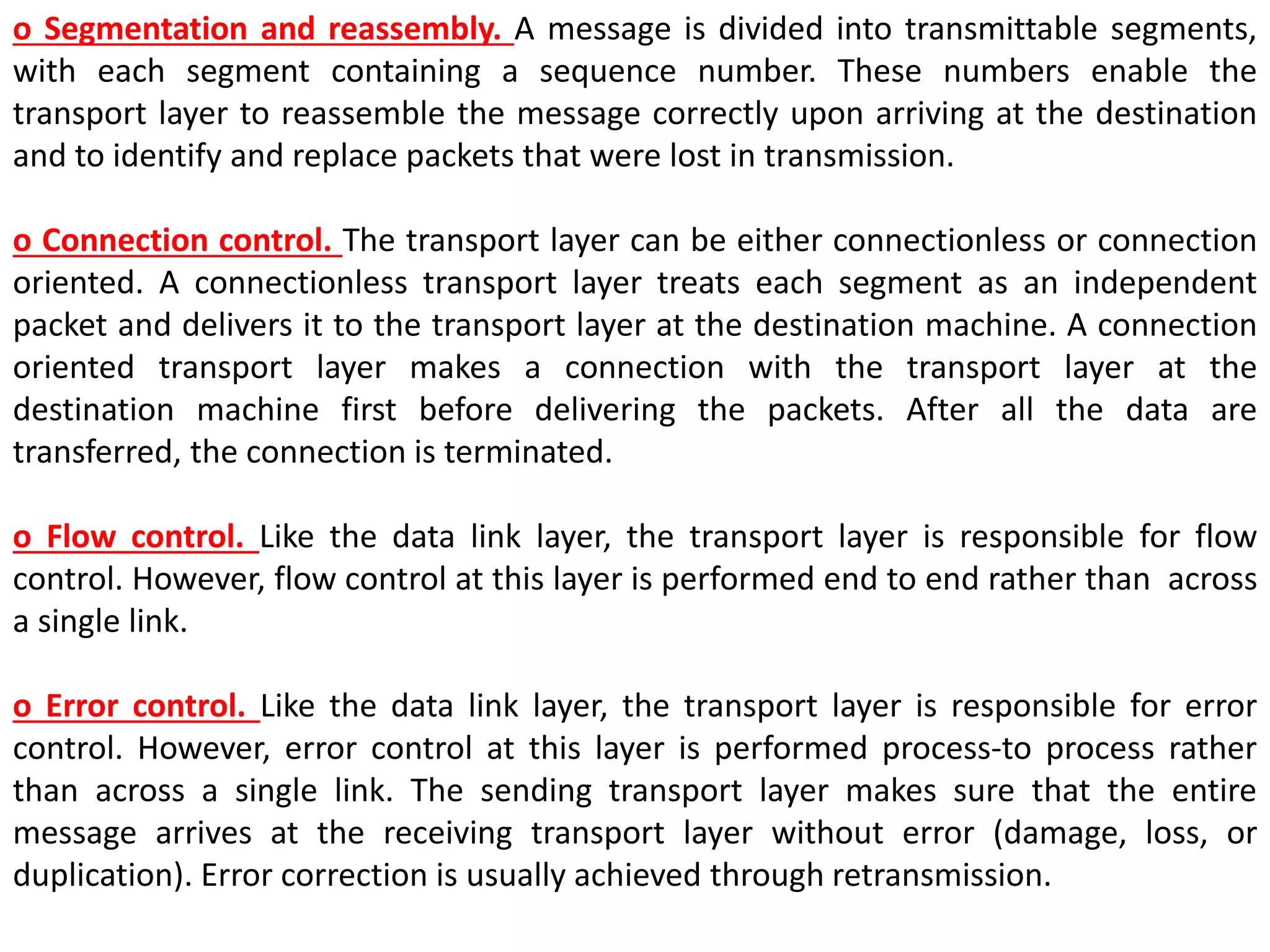 o Segmentation and reassembly. A message is divided into transmittable segments,
with each segment containing a sequence number. These numbers enable the
transport layer to reassemble the message correctly upon arriving at the destination
and to identify and replace packets that were lost in transmission.
o Connection control. The transport layer can be either connectionless or connection
oriented. A connectionless transport layer treats each segment as an independent
packet and delivers it to the transport layer at the destination machine. A connection
oriented transport layer makes a connection with the transport layer at the
destination machine first before delivering the packets. After all the data are
transferred, the connection is terminated.
o Flow control. Like the data link layer, the transport layer is responsible for flow
control. However, flow control at this layer is performed end to end rather than across
a single link.
o Error control. Like the data link layer, the transport layer is responsible for error
control. However, error control at this layer is performed process-to process rather
than across a single link. The sending transport layer makes sure that the entire
message arrives at the receiving transport layer without error (damage, loss, or
duplication). Error correction is usually achieved through retransmission.
 