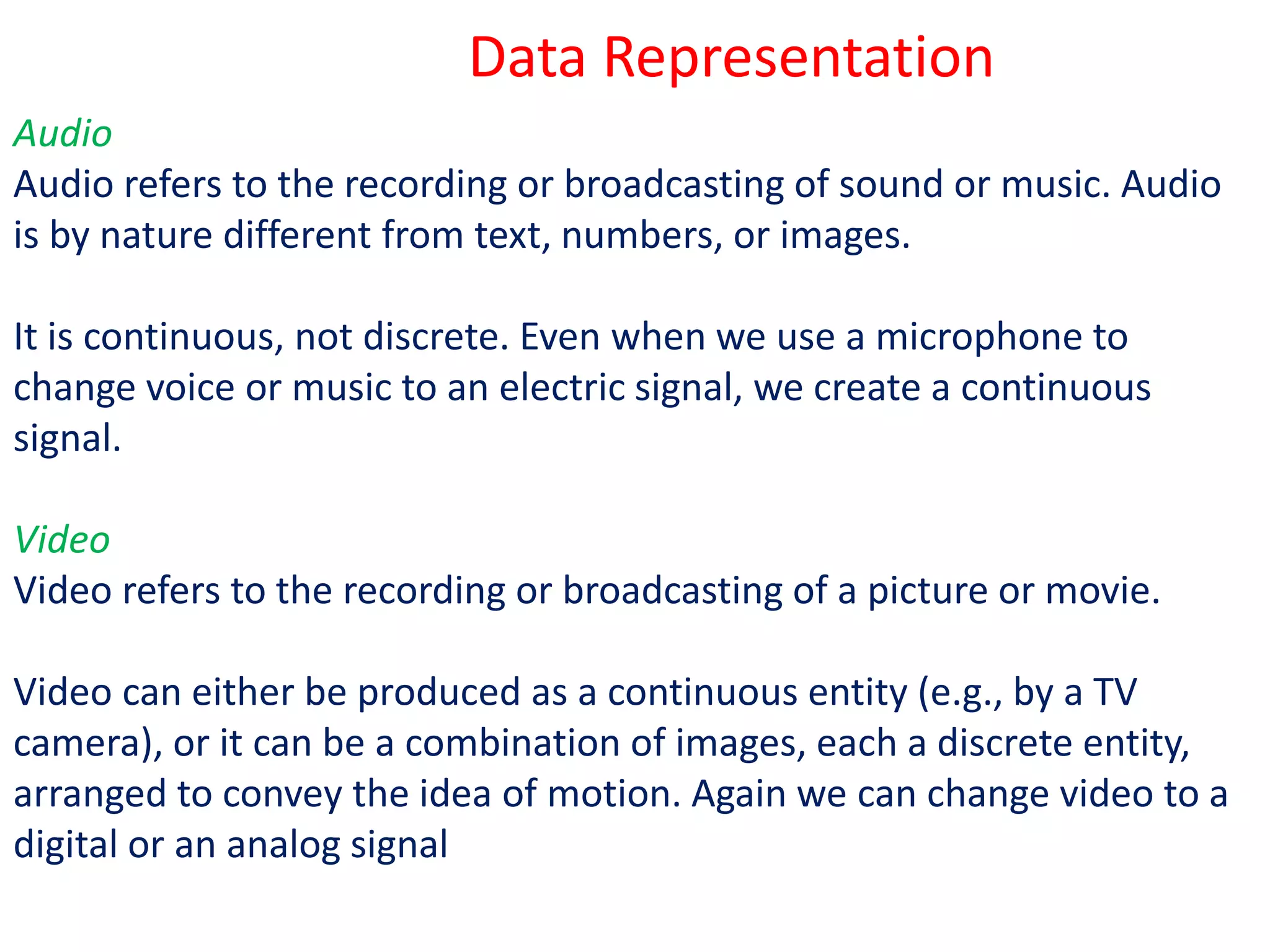 Audio
Audio refers to the recording or broadcasting of sound or music. Audio
is by nature different from text, numbers, or images.
It is continuous, not discrete. Even when we use a microphone to
change voice or music to an electric signal, we create a continuous
signal.
Video
Video refers to the recording or broadcasting of a picture or movie.
Video can either be produced as a continuous entity (e.g., by a TV
camera), or it can be a combination of images, each a discrete entity,
arranged to convey the idea of motion. Again we can change video to a
digital or an analog signal
Data Representation
 