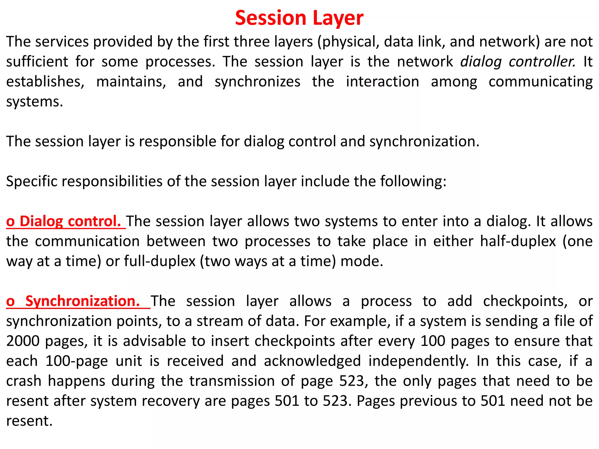 Session Layer
The services provided by the first three layers (physical, data link, and network) are not
sufficient for some processes. The session layer is the network dialog controller. It
establishes, maintains, and synchronizes the interaction among communicating
systems.
The session layer is responsible for dialog control and synchronization.
Specific responsibilities of the session layer include the following:
o Dialog control. The session layer allows two systems to enter into a dialog. It allows
the communication between two processes to take place in either half-duplex (one
way at a time) or full-duplex (two ways at a time) mode.
o Synchronization. The session layer allows a process to add checkpoints, or
synchronization points, to a stream of data. For example, if a system is sending a file of
2000 pages, it is advisable to insert checkpoints after every 100 pages to ensure that
each 100-page unit is received and acknowledged independently. In this case, if a
crash happens during the transmission of page 523, the only pages that need to be
resent after system recovery are pages 501 to 523. Pages previous to 501 need not be
resent.
 