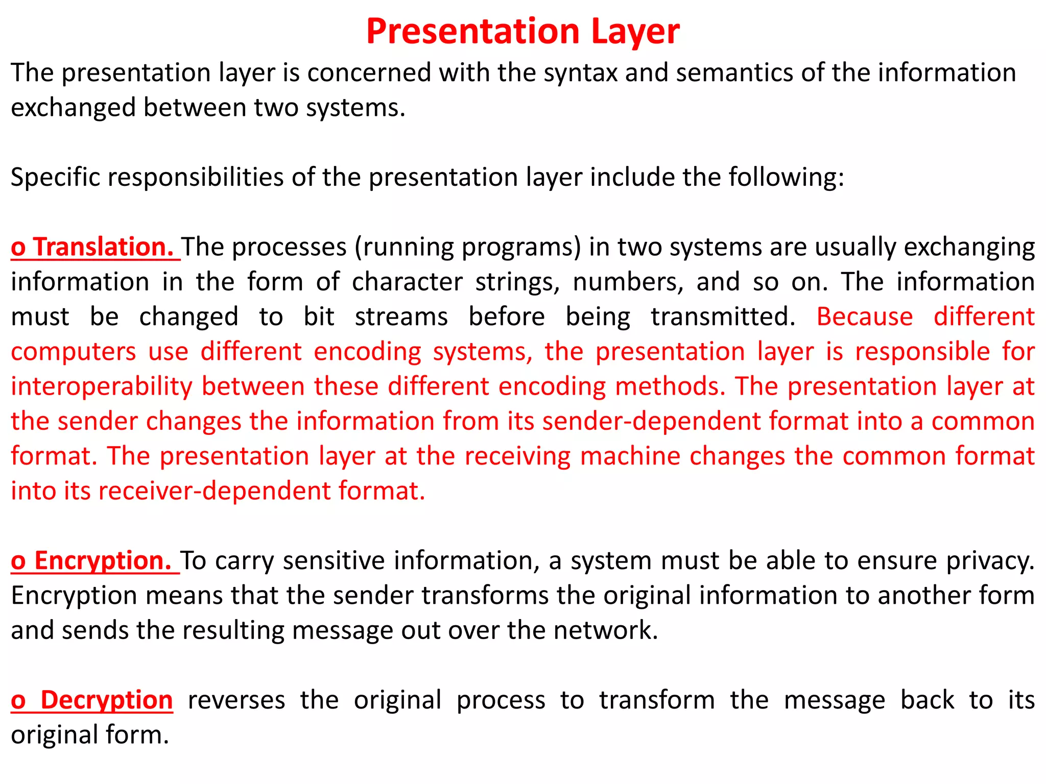Presentation Layer
The presentation layer is concerned with the syntax and semantics of the information
exchanged between two systems.
Specific responsibilities of the presentation layer include the following:
o Translation. The processes (running programs) in two systems are usually exchanging
information in the form of character strings, numbers, and so on. The information
must be changed to bit streams before being transmitted. Because different
computers use different encoding systems, the presentation layer is responsible for
interoperability between these different encoding methods. The presentation layer at
the sender changes the information from its sender-dependent format into a common
format. The presentation layer at the receiving machine changes the common format
into its receiver-dependent format.
o Encryption. To carry sensitive information, a system must be able to ensure privacy.
Encryption means that the sender transforms the original information to another form
and sends the resulting message out over the network.
o Decryption reverses the original process to transform the message back to its
original form.
 