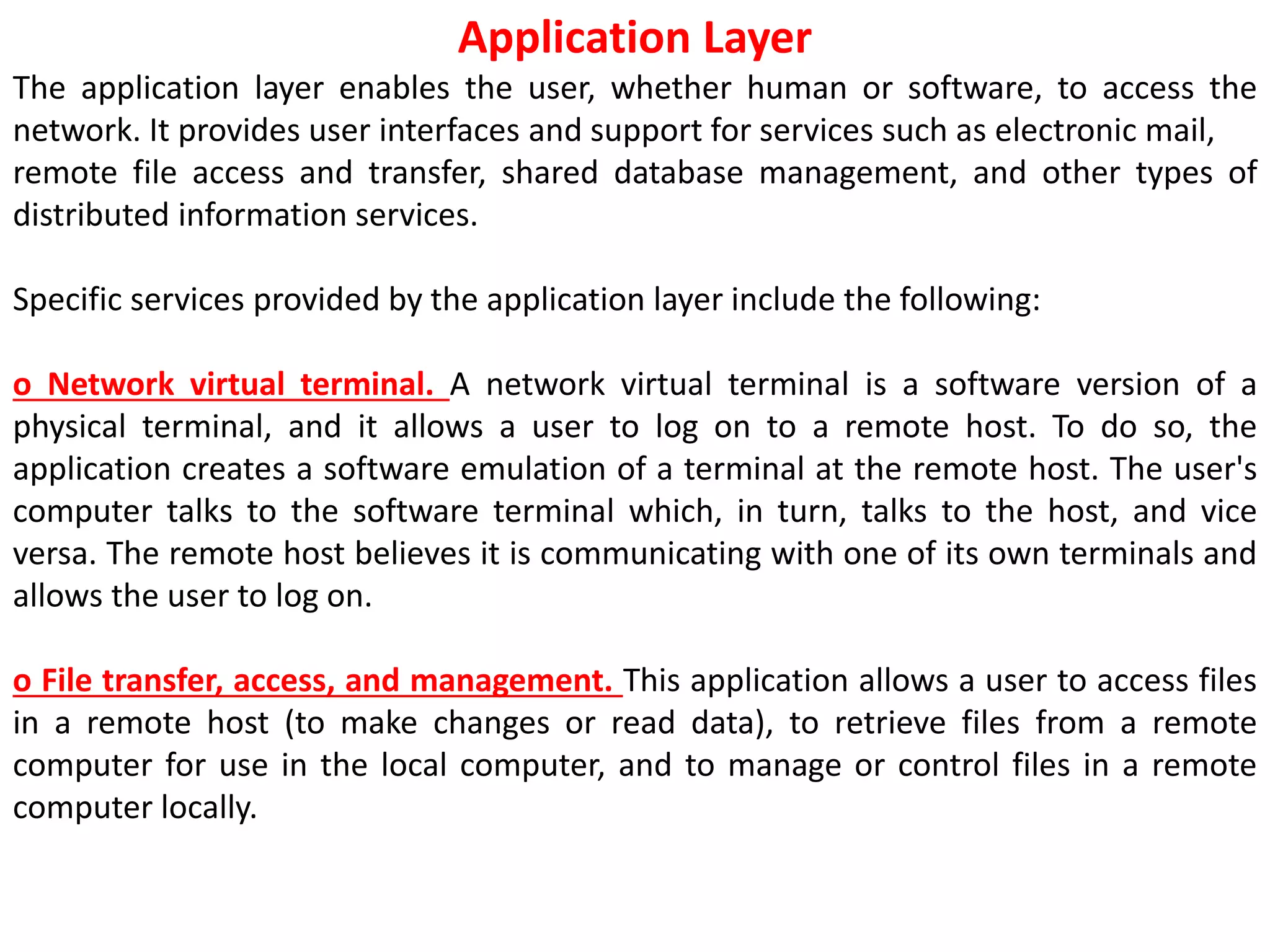 Application Layer
The application layer enables the user, whether human or software, to access the
network. It provides user interfaces and support for services such as electronic mail,
remote file access and transfer, shared database management, and other types of
distributed information services.
Specific services provided by the application layer include the following:
o Network virtual terminal. A network virtual terminal is a software version of a
physical terminal, and it allows a user to log on to a remote host. To do so, the
application creates a software emulation of a terminal at the remote host. The user's
computer talks to the software terminal which, in turn, talks to the host, and vice
versa. The remote host believes it is communicating with one of its own terminals and
allows the user to log on.
o File transfer, access, and management. This application allows a user to access files
in a remote host (to make changes or read data), to retrieve files from a remote
computer for use in the local computer, and to manage or control files in a remote
computer locally.
 