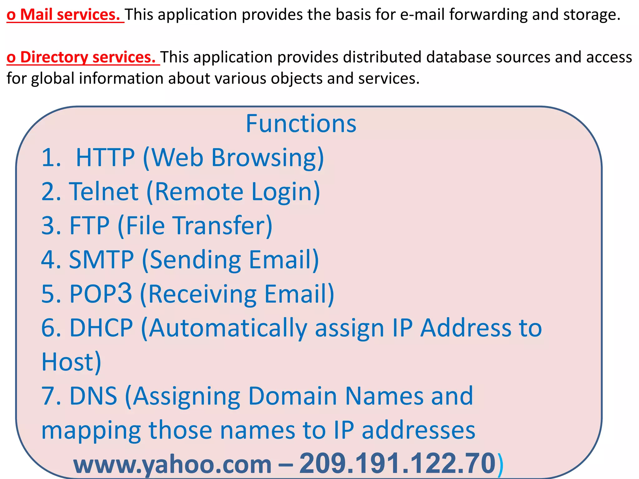 o Mail services. This application provides the basis for e-mail forwarding and storage.
o Directory services. This application provides distributed database sources and access
for global information about various objects and services.
Functions
1. HTTP (Web Browsing)
2. Telnet (Remote Login)
3. FTP (File Transfer)
4. SMTP (Sending Email)
5. POP3 (Receiving Email)
6. DHCP (Automatically assign IP Address to
Host)
7. DNS (Assigning Domain Names and
mapping those names to IP addresses
www.yahoo.com – 209.191.122.70)
 