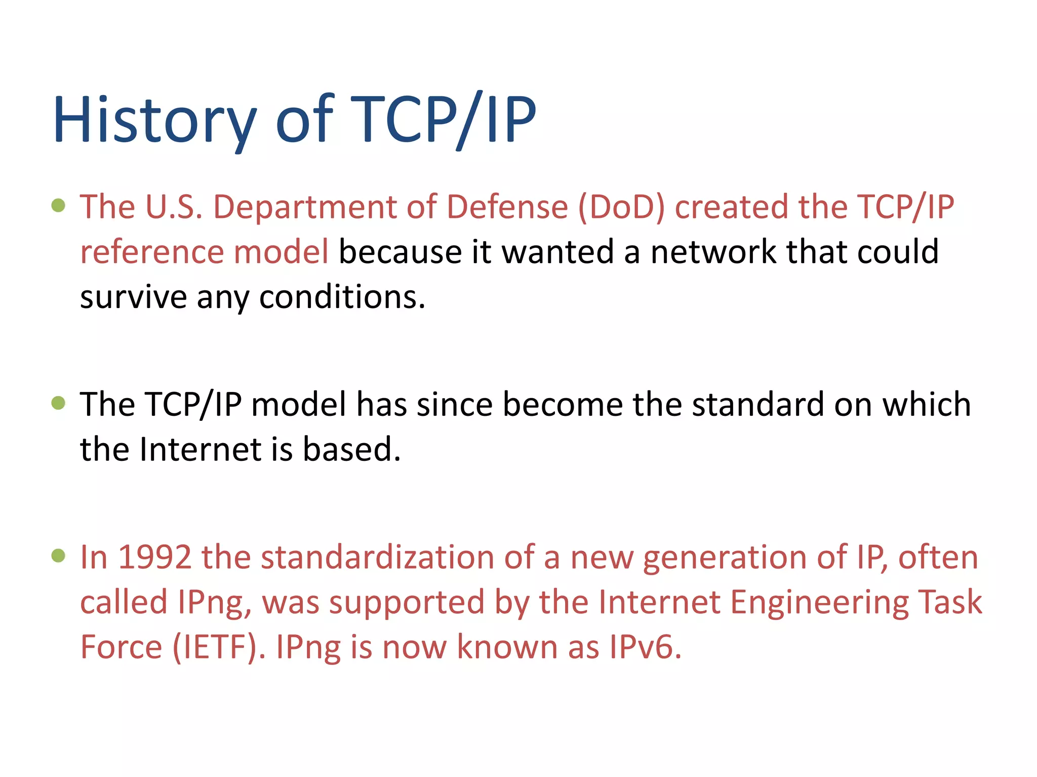 History of TCP/IP
 The U.S. Department of Defense (DoD) created the TCP/IP
reference model because it wanted a network that could
survive any conditions.
 The TCP/IP model has since become the standard on which
the Internet is based.
 In 1992 the standardization of a new generation of IP, often
called IPng, was supported by the Internet Engineering Task
Force (IETF). IPng is now known as IPv6.
 