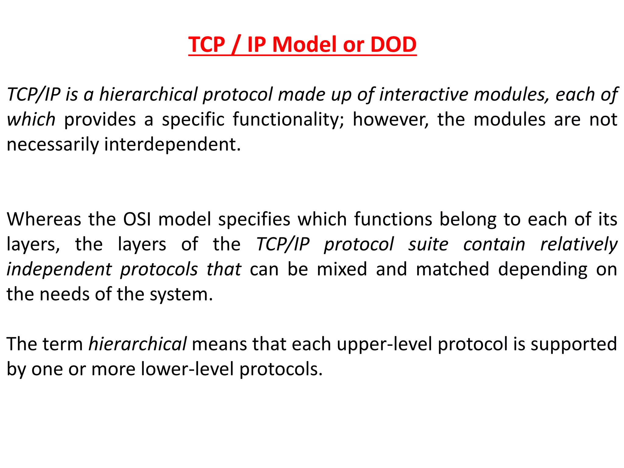 TCP/IP is a hierarchical protocol made up of interactive modules, each of
which provides a specific functionality; however, the modules are not
necessarily interdependent.
Whereas the OSI model specifies which functions belong to each of its
layers, the layers of the TCP/IP protocol suite contain relatively
independent protocols that can be mixed and matched depending on
the needs of the system.
The term hierarchical means that each upper-level protocol is supported
by one or more lower-level protocols.
TCP / IP Model or DOD
 