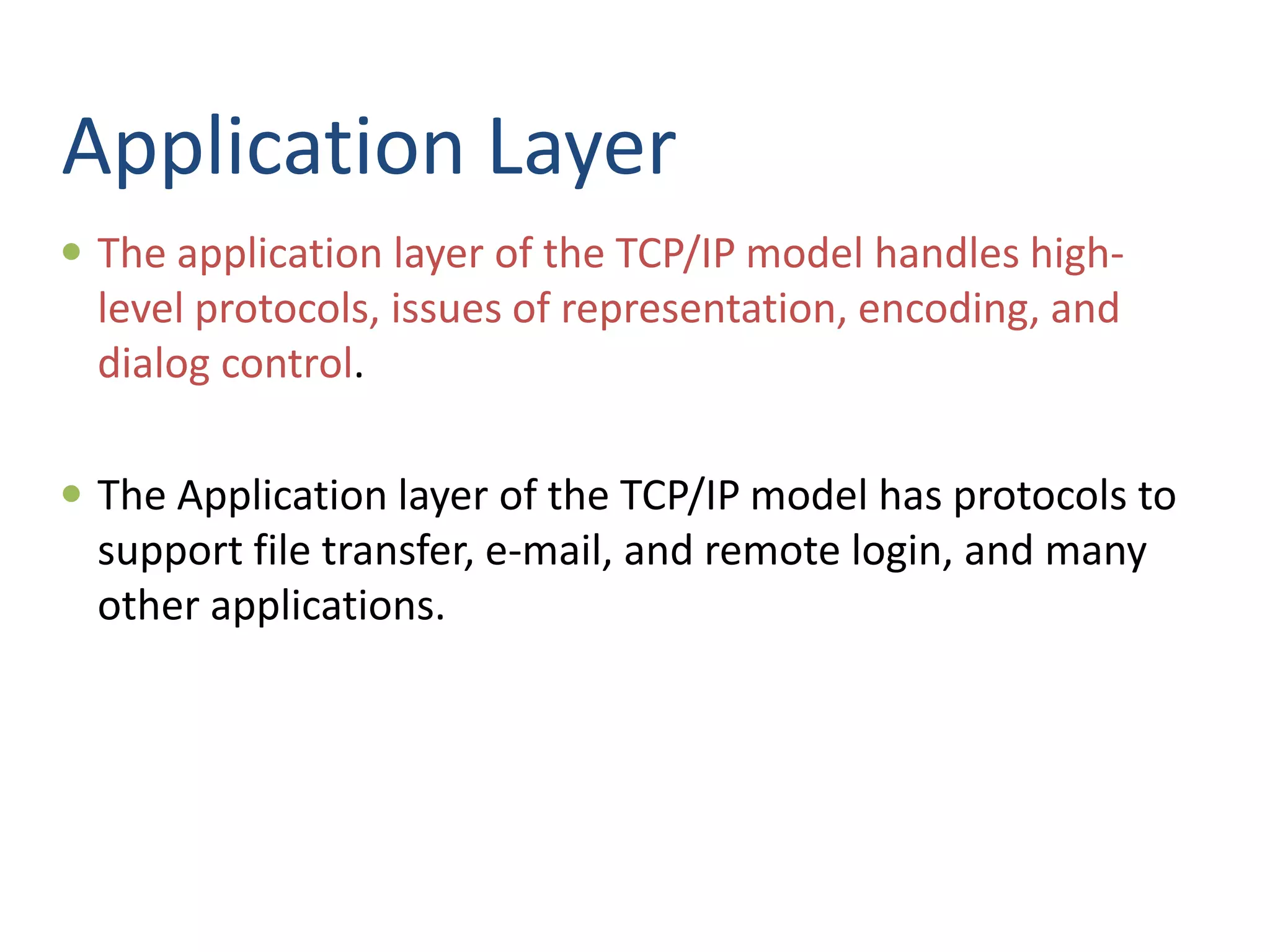 Application Layer
 The application layer of the TCP/IP model handles high-
level protocols, issues of representation, encoding, and
dialog control.
 The Application layer of the TCP/IP model has protocols to
support file transfer, e-mail, and remote login, and many
other applications.
 