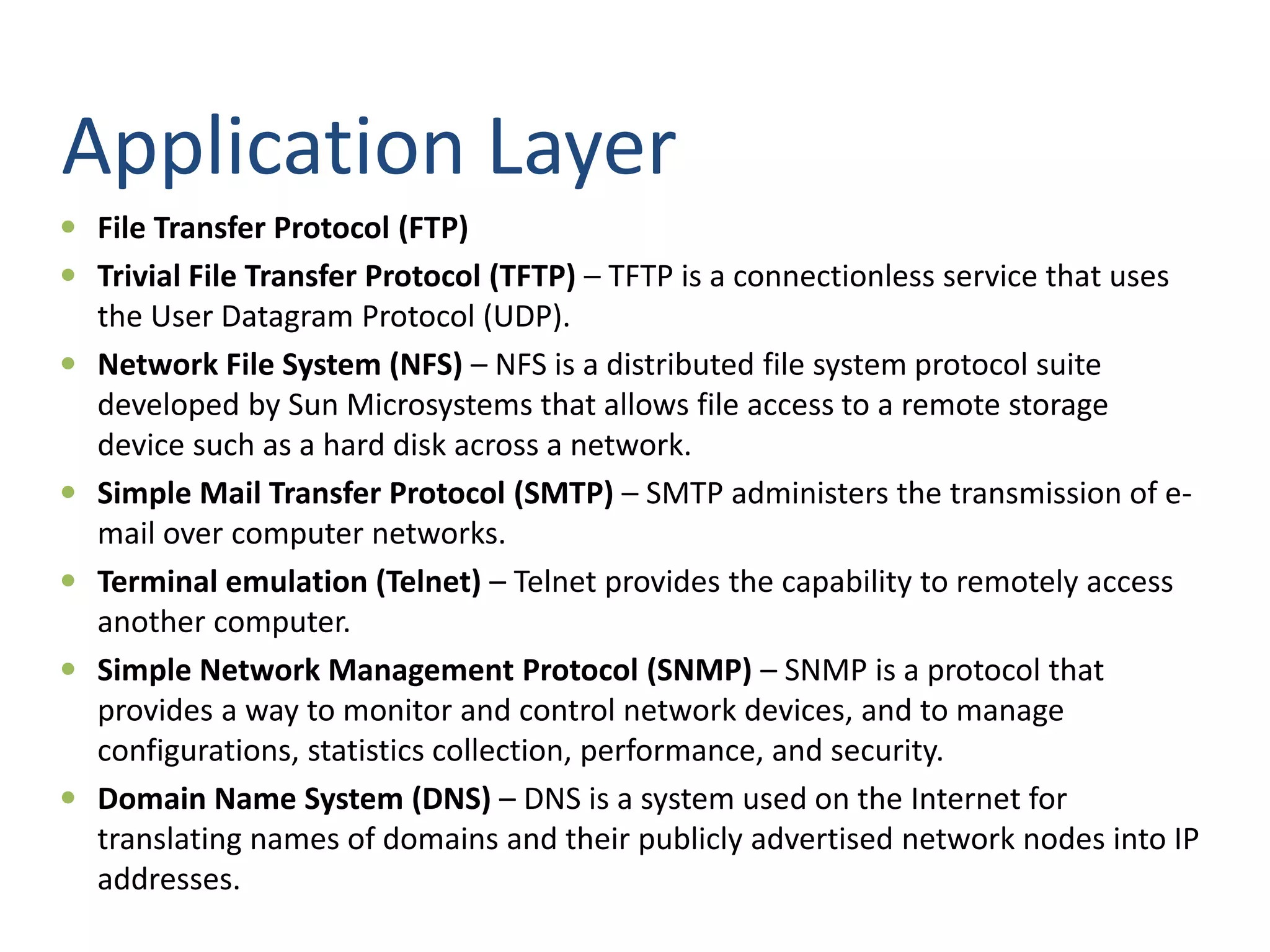Application Layer
 File Transfer Protocol (FTP)
 Trivial File Transfer Protocol (TFTP) – TFTP is a connectionless service that uses
the User Datagram Protocol (UDP).
 Network File System (NFS) – NFS is a distributed file system protocol suite
developed by Sun Microsystems that allows file access to a remote storage
device such as a hard disk across a network.
 Simple Mail Transfer Protocol (SMTP) – SMTP administers the transmission of e-
mail over computer networks.
 Terminal emulation (Telnet) – Telnet provides the capability to remotely access
another computer.
 Simple Network Management Protocol (SNMP) – SNMP is a protocol that
provides a way to monitor and control network devices, and to manage
configurations, statistics collection, performance, and security.
 Domain Name System (DNS) – DNS is a system used on the Internet for
translating names of domains and their publicly advertised network nodes into IP
addresses.
 