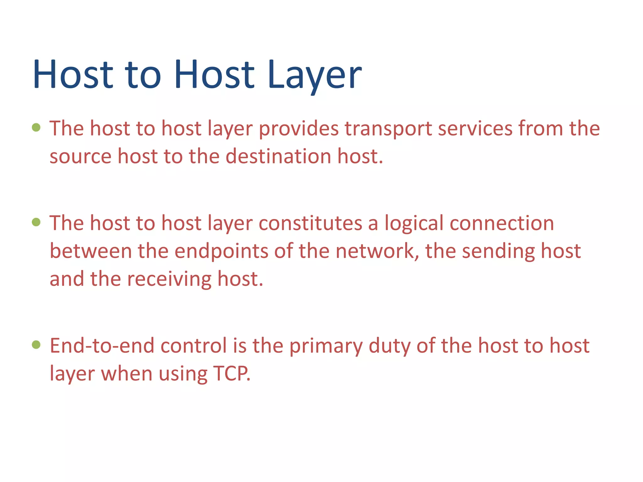 Host to Host Layer
 The host to host layer provides transport services from the
source host to the destination host.
 The host to host layer constitutes a logical connection
between the endpoints of the network, the sending host
and the receiving host.
 End-to-end control is the primary duty of the host to host
layer when using TCP.
 
