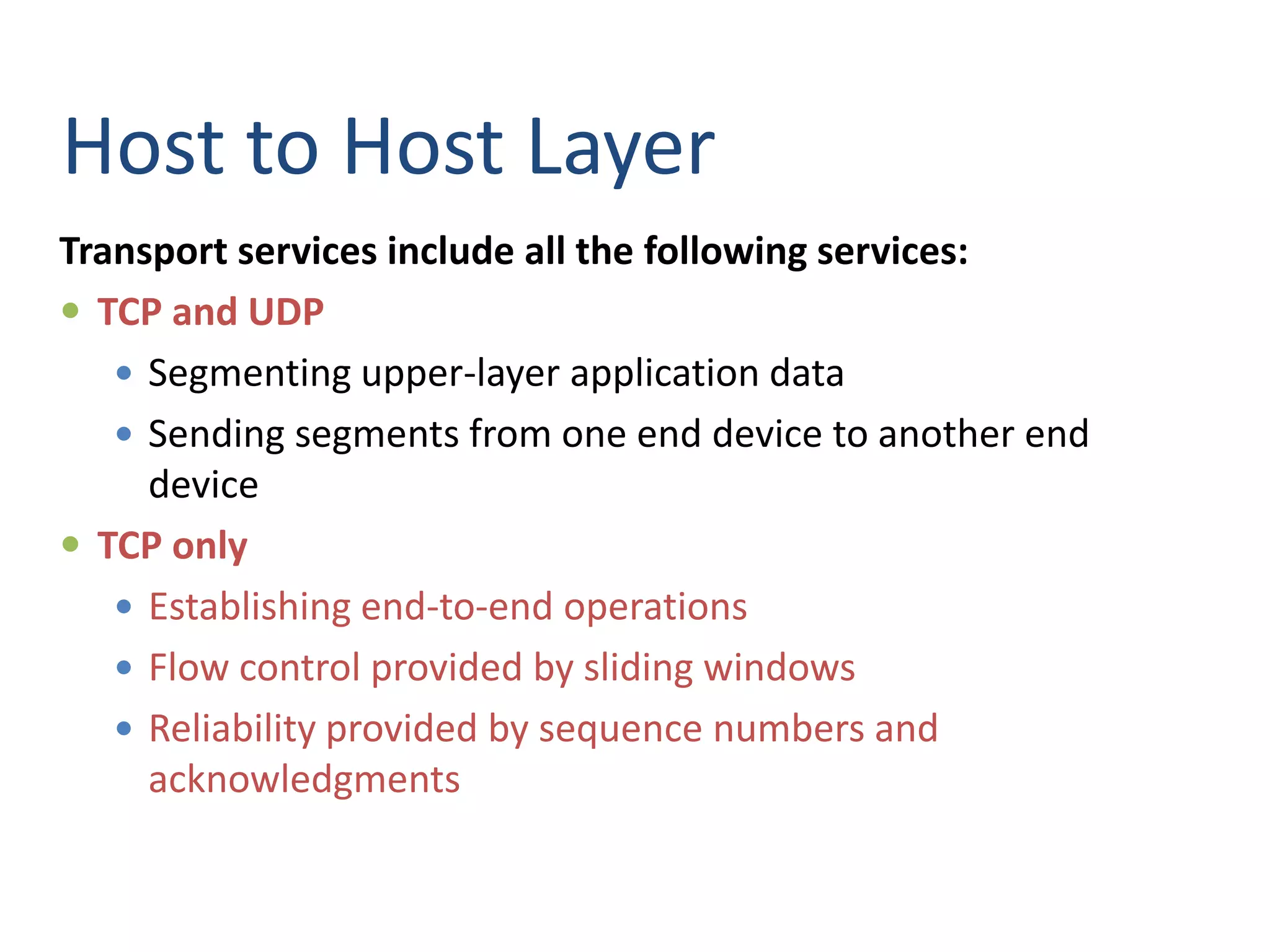 Host to Host Layer
Transport services include all the following services:
 TCP and UDP
 Segmenting upper-layer application data
 Sending segments from one end device to another end
device
 TCP only
 Establishing end-to-end operations
 Flow control provided by sliding windows
 Reliability provided by sequence numbers and
acknowledgments
 