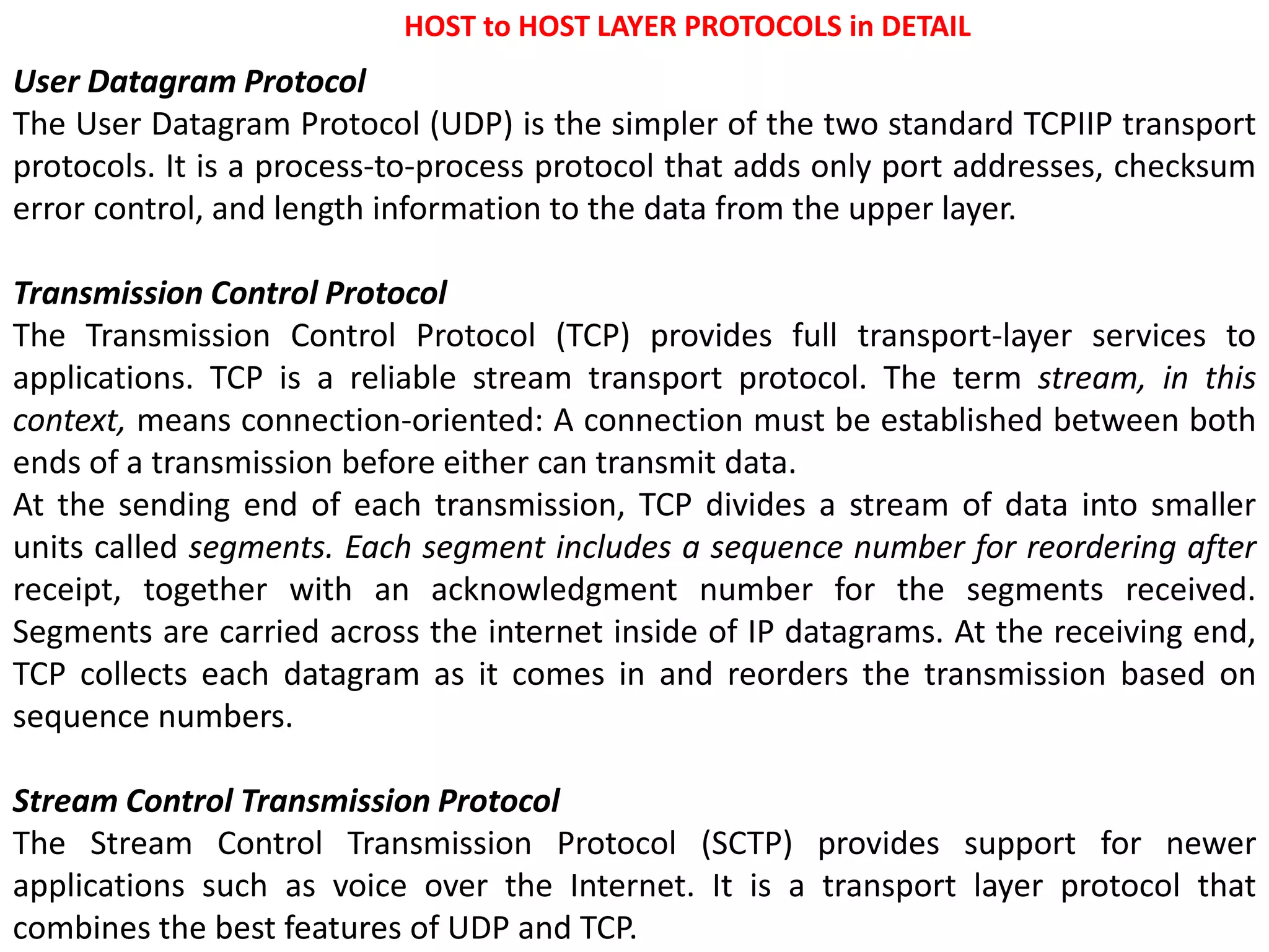 HOST to HOST LAYER PROTOCOLS in DETAIL
User Datagram Protocol
The User Datagram Protocol (UDP) is the simpler of the two standard TCPIIP transport
protocols. It is a process-to-process protocol that adds only port addresses, checksum
error control, and length information to the data from the upper layer.
Transmission Control Protocol
The Transmission Control Protocol (TCP) provides full transport-layer services to
applications. TCP is a reliable stream transport protocol. The term stream, in this
context, means connection-oriented: A connection must be established between both
ends of a transmission before either can transmit data.
At the sending end of each transmission, TCP divides a stream of data into smaller
units called segments. Each segment includes a sequence number for reordering after
receipt, together with an acknowledgment number for the segments received.
Segments are carried across the internet inside of IP datagrams. At the receiving end,
TCP collects each datagram as it comes in and reorders the transmission based on
sequence numbers.
Stream Control Transmission Protocol
The Stream Control Transmission Protocol (SCTP) provides support for newer
applications such as voice over the Internet. It is a transport layer protocol that
combines the best features of UDP and TCP.
 