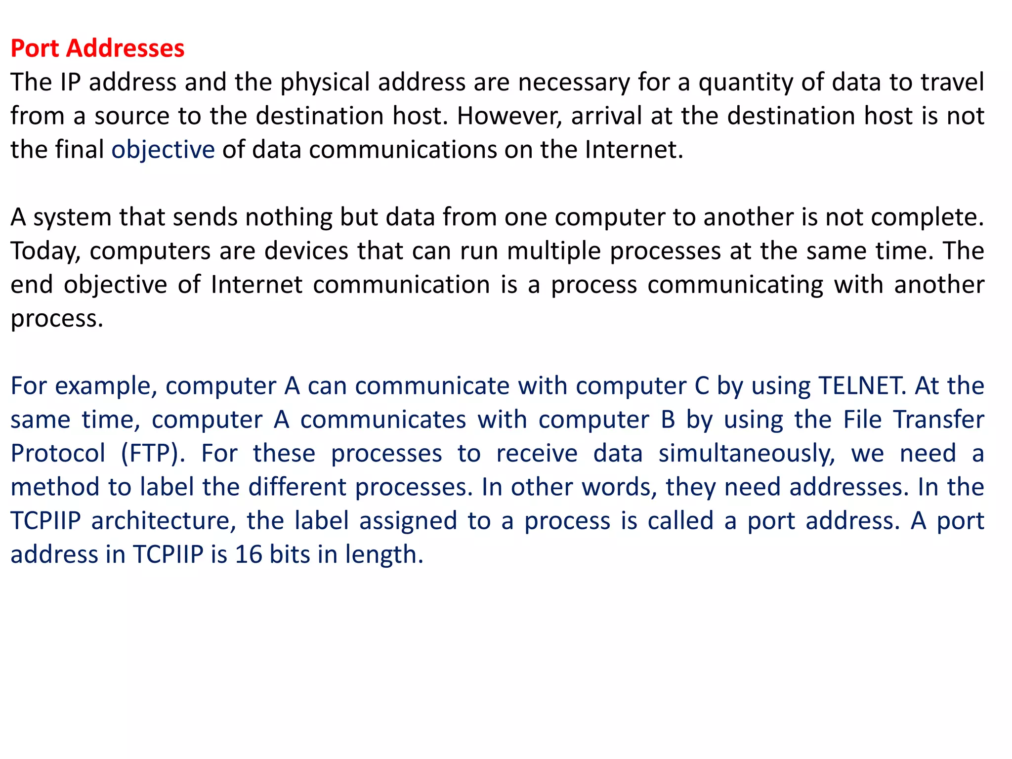 Port Addresses
The IP address and the physical address are necessary for a quantity of data to travel
from a source to the destination host. However, arrival at the destination host is not
the final objective of data communications on the Internet.
A system that sends nothing but data from one computer to another is not complete.
Today, computers are devices that can run multiple processes at the same time. The
end objective of Internet communication is a process communicating with another
process.
For example, computer A can communicate with computer C by using TELNET. At the
same time, computer A communicates with computer B by using the File Transfer
Protocol (FTP). For these processes to receive data simultaneously, we need a
method to label the different processes. In other words, they need addresses. In the
TCPIIP architecture, the label assigned to a process is called a port address. A port
address in TCPIIP is 16 bits in length.
 