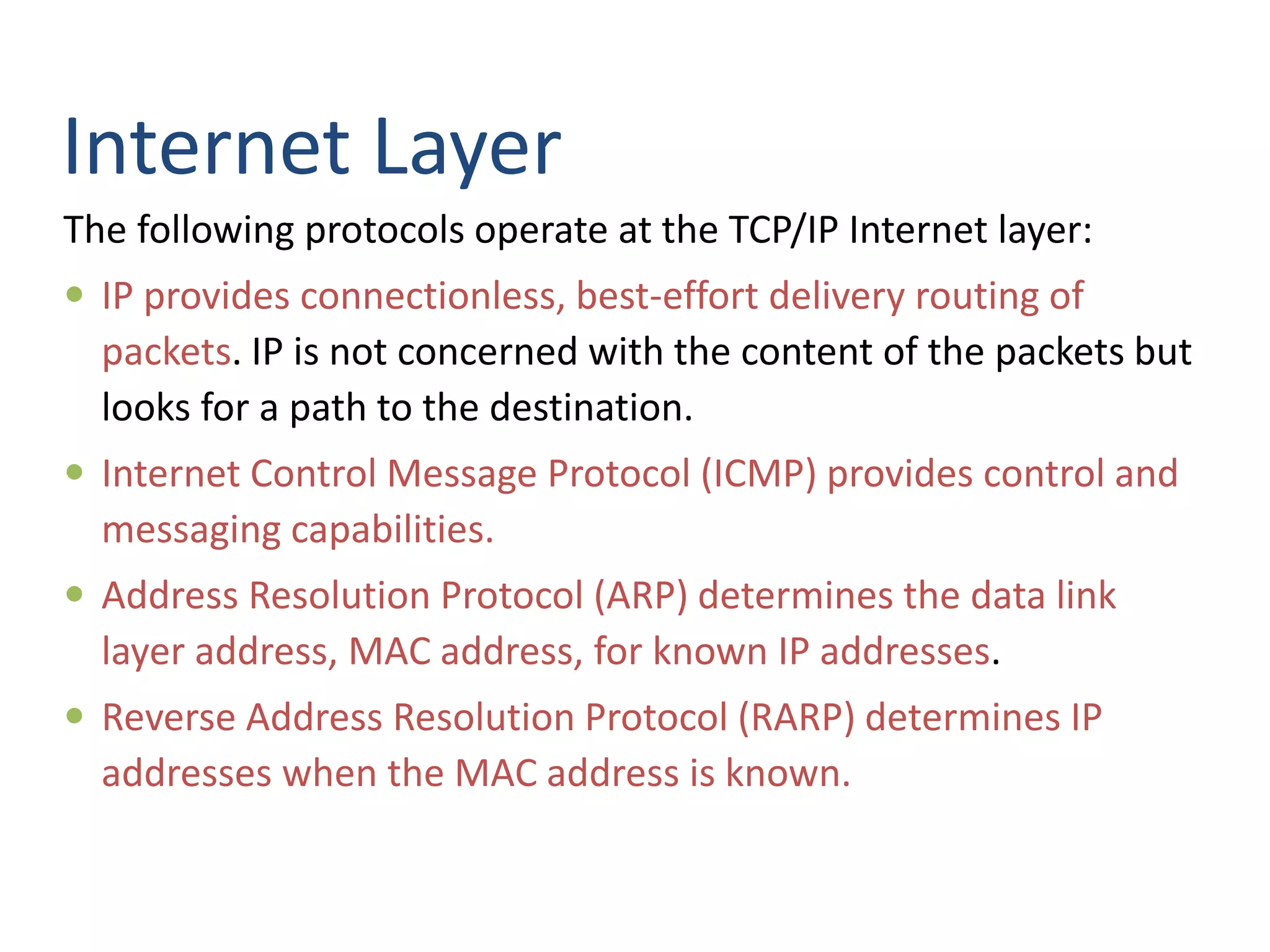 Internet Layer
The following protocols operate at the TCP/IP Internet layer:
 IP provides connectionless, best-effort delivery routing of
packets. IP is not concerned with the content of the packets but
looks for a path to the destination.
 Internet Control Message Protocol (ICMP) provides control and
messaging capabilities.
 Address Resolution Protocol (ARP) determines the data link
layer address, MAC address, for known IP addresses.
 Reverse Address Resolution Protocol (RARP) determines IP
addresses when the MAC address is known.
 
