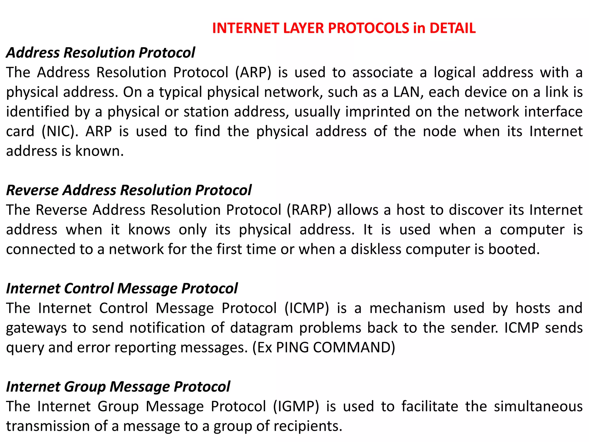 INTERNET LAYER PROTOCOLS in DETAIL
Address Resolution Protocol
The Address Resolution Protocol (ARP) is used to associate a logical address with a
physical address. On a typical physical network, such as a LAN, each device on a link is
identified by a physical or station address, usually imprinted on the network interface
card (NIC). ARP is used to find the physical address of the node when its Internet
address is known.
Reverse Address Resolution Protocol
The Reverse Address Resolution Protocol (RARP) allows a host to discover its Internet
address when it knows only its physical address. It is used when a computer is
connected to a network for the first time or when a diskless computer is booted.
Internet Control Message Protocol
The Internet Control Message Protocol (ICMP) is a mechanism used by hosts and
gateways to send notification of datagram problems back to the sender. ICMP sends
query and error reporting messages. (Ex PING COMMAND)
Internet Group Message Protocol
The Internet Group Message Protocol (IGMP) is used to facilitate the simultaneous
transmission of a message to a group of recipients.
 