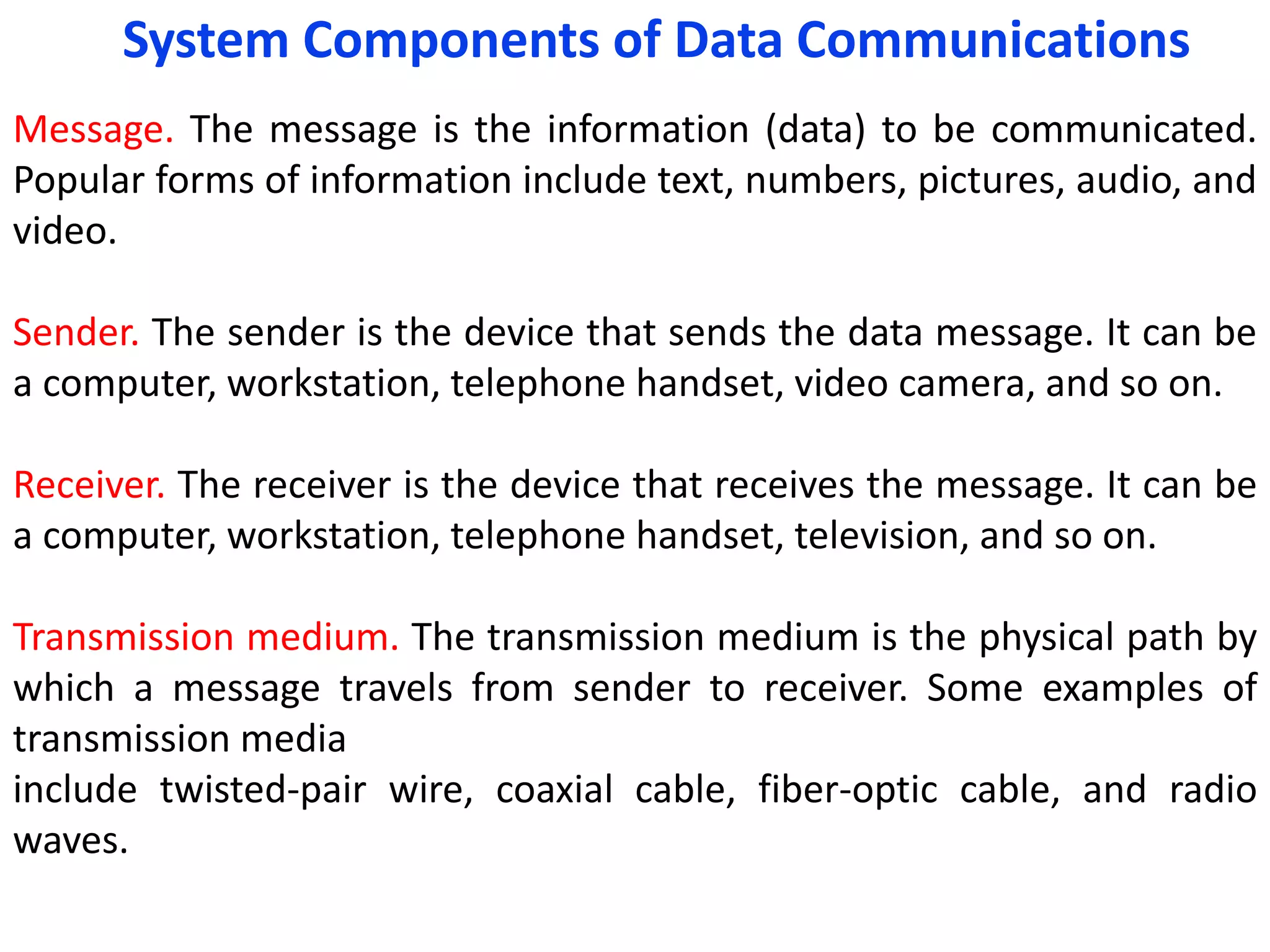 Message. The message is the information (data) to be communicated.
Popular forms of information include text, numbers, pictures, audio, and
video.
Sender. The sender is the device that sends the data message. It can be
a computer, workstation, telephone handset, video camera, and so on.
Receiver. The receiver is the device that receives the message. It can be
a computer, workstation, telephone handset, television, and so on.
Transmission medium. The transmission medium is the physical path by
which a message travels from sender to receiver. Some examples of
transmission media
include twisted-pair wire, coaxial cable, fiber-optic cable, and radio
waves.
System Components of Data Communications
 