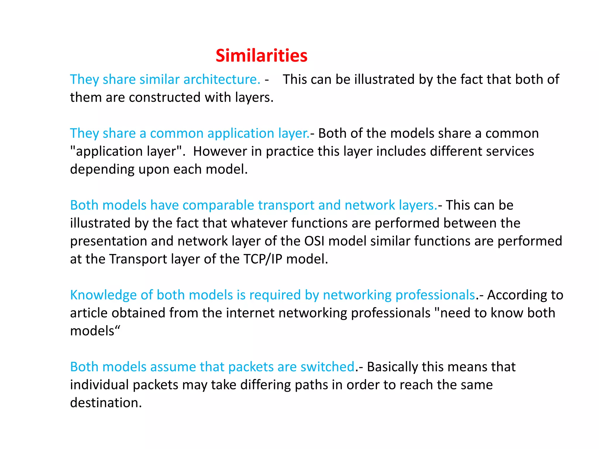 They share similar architecture. - This can be illustrated by the fact that both of
them are constructed with layers.
They share a common application layer.- Both of the models share a common
"application layer". However in practice this layer includes different services
depending upon each model.
Both models have comparable transport and network layers.- This can be
illustrated by the fact that whatever functions are performed between the
presentation and network layer of the OSI model similar functions are performed
at the Transport layer of the TCP/IP model.
Knowledge of both models is required by networking professionals.- According to
article obtained from the internet networking professionals "need to know both
models“
Both models assume that packets are switched.- Basically this means that
individual packets may take differing paths in order to reach the same
destination.
Similarities
 