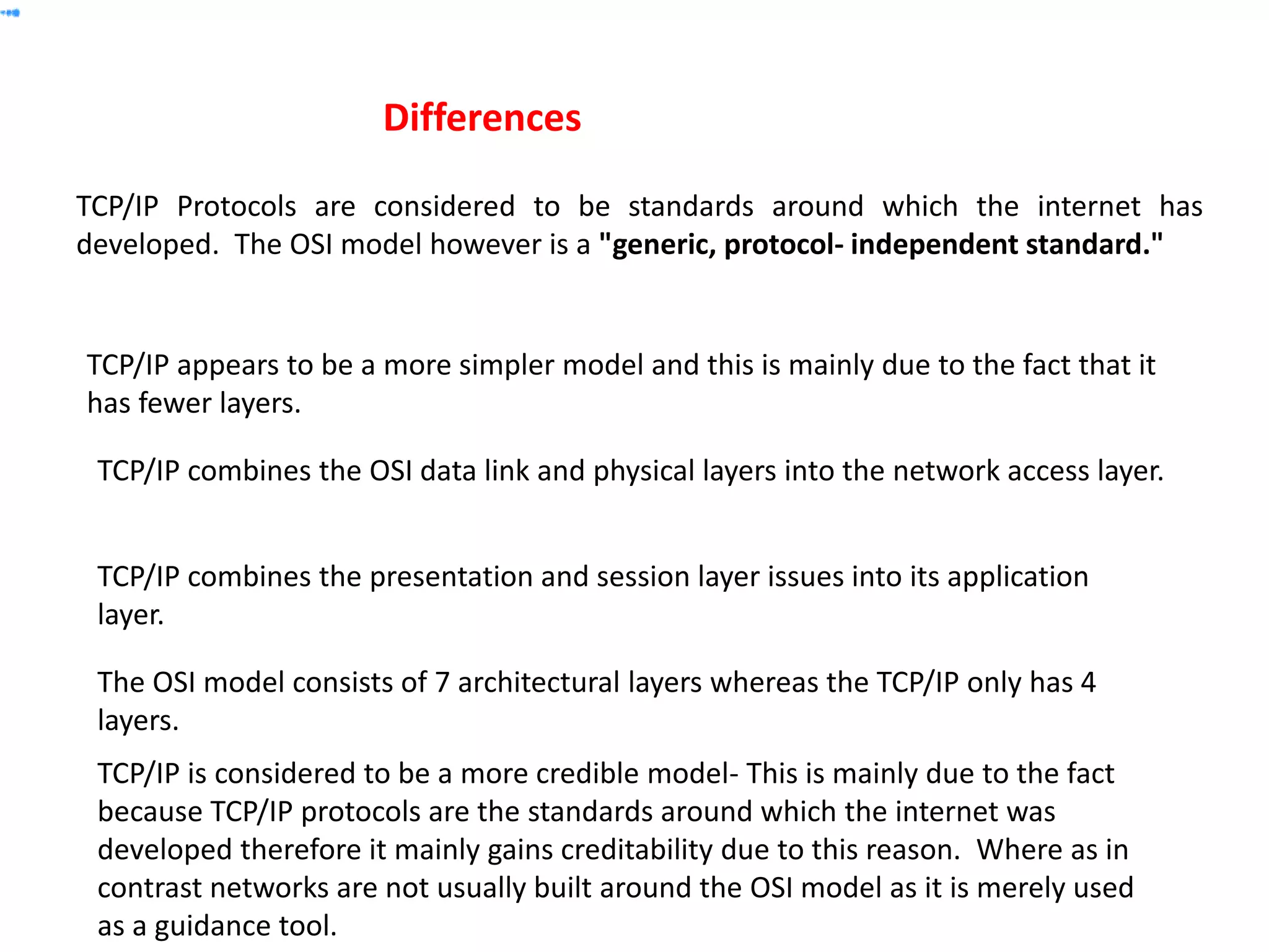 TCP/IP Protocols are considered to be standards around which the internet has
developed. The OSI model however is a "generic, protocol- independent standard."
Differences
TCP/IP combines the presentation and session layer issues into its application
layer.
TCP/IP combines the OSI data link and physical layers into the network access layer.
TCP/IP appears to be a more simpler model and this is mainly due to the fact that it
has fewer layers.
TCP/IP is considered to be a more credible model- This is mainly due to the fact
because TCP/IP protocols are the standards around which the internet was
developed therefore it mainly gains creditability due to this reason. Where as in
contrast networks are not usually built around the OSI model as it is merely used
as a guidance tool.
The OSI model consists of 7 architectural layers whereas the TCP/IP only has 4
layers.
 