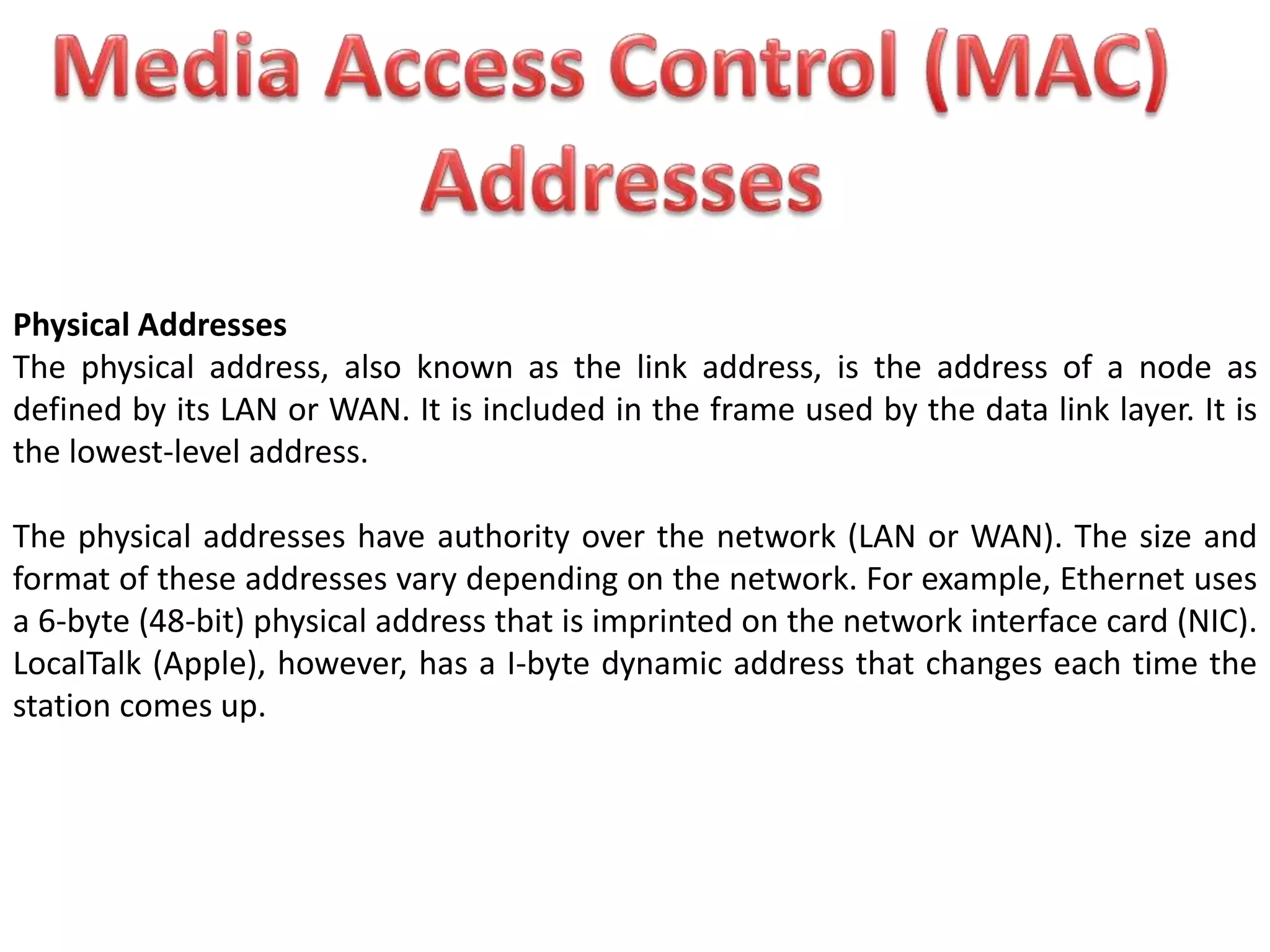 Physical Addresses
The physical address, also known as the link address, is the address of a node as
defined by its LAN or WAN. It is included in the frame used by the data link layer. It is
the lowest-level address.
The physical addresses have authority over the network (LAN or WAN). The size and
format of these addresses vary depending on the network. For example, Ethernet uses
a 6-byte (48-bit) physical address that is imprinted on the network interface card (NIC).
LocalTalk (Apple), however, has a I-byte dynamic address that changes each time the
station comes up.
 