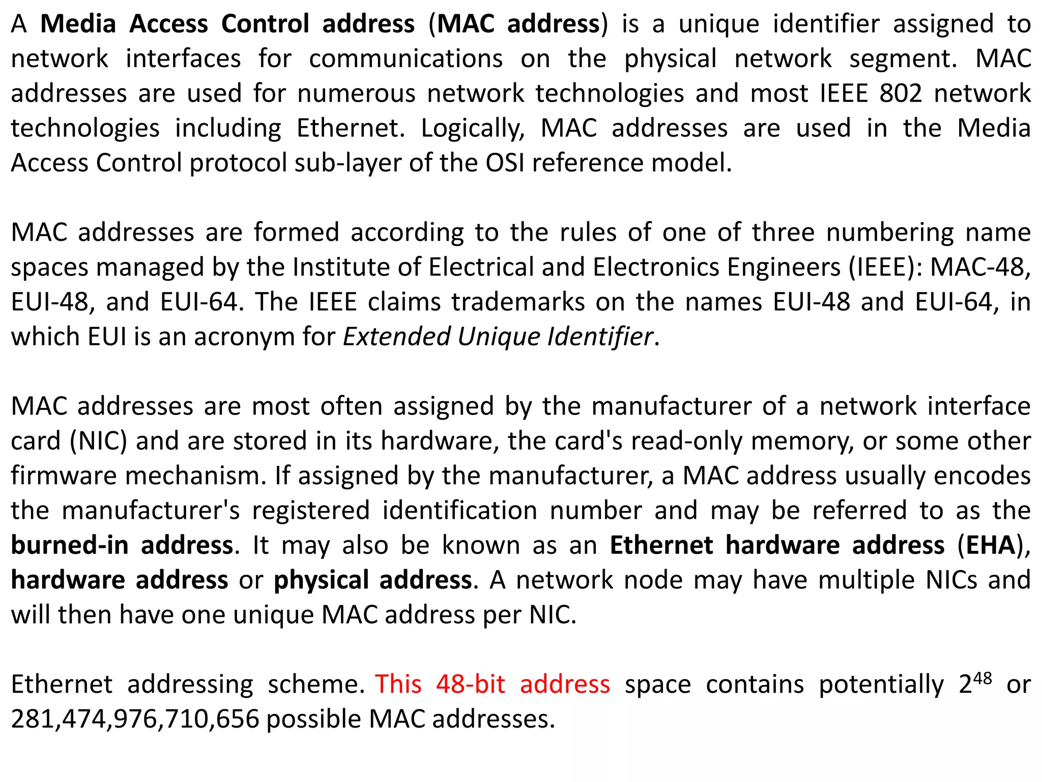 A Media Access Control address (MAC address) is a unique identifier assigned to
network interfaces for communications on the physical network segment. MAC
addresses are used for numerous network technologies and most IEEE 802 network
technologies including Ethernet. Logically, MAC addresses are used in the Media
Access Control protocol sub-layer of the OSI reference model.
MAC addresses are formed according to the rules of one of three numbering name
spaces managed by the Institute of Electrical and Electronics Engineers (IEEE): MAC-48,
EUI-48, and EUI-64. The IEEE claims trademarks on the names EUI-48 and EUI-64, in
which EUI is an acronym for Extended Unique Identifier.
MAC addresses are most often assigned by the manufacturer of a network interface
card (NIC) and are stored in its hardware, the card's read-only memory, or some other
firmware mechanism. If assigned by the manufacturer, a MAC address usually encodes
the manufacturer's registered identification number and may be referred to as the
burned-in address. It may also be known as an Ethernet hardware address (EHA),
hardware address or physical address. A network node may have multiple NICs and
will then have one unique MAC address per NIC.
Ethernet addressing scheme. This 48-bit address space contains potentially 248 or
281,474,976,710,656 possible MAC addresses.
 
