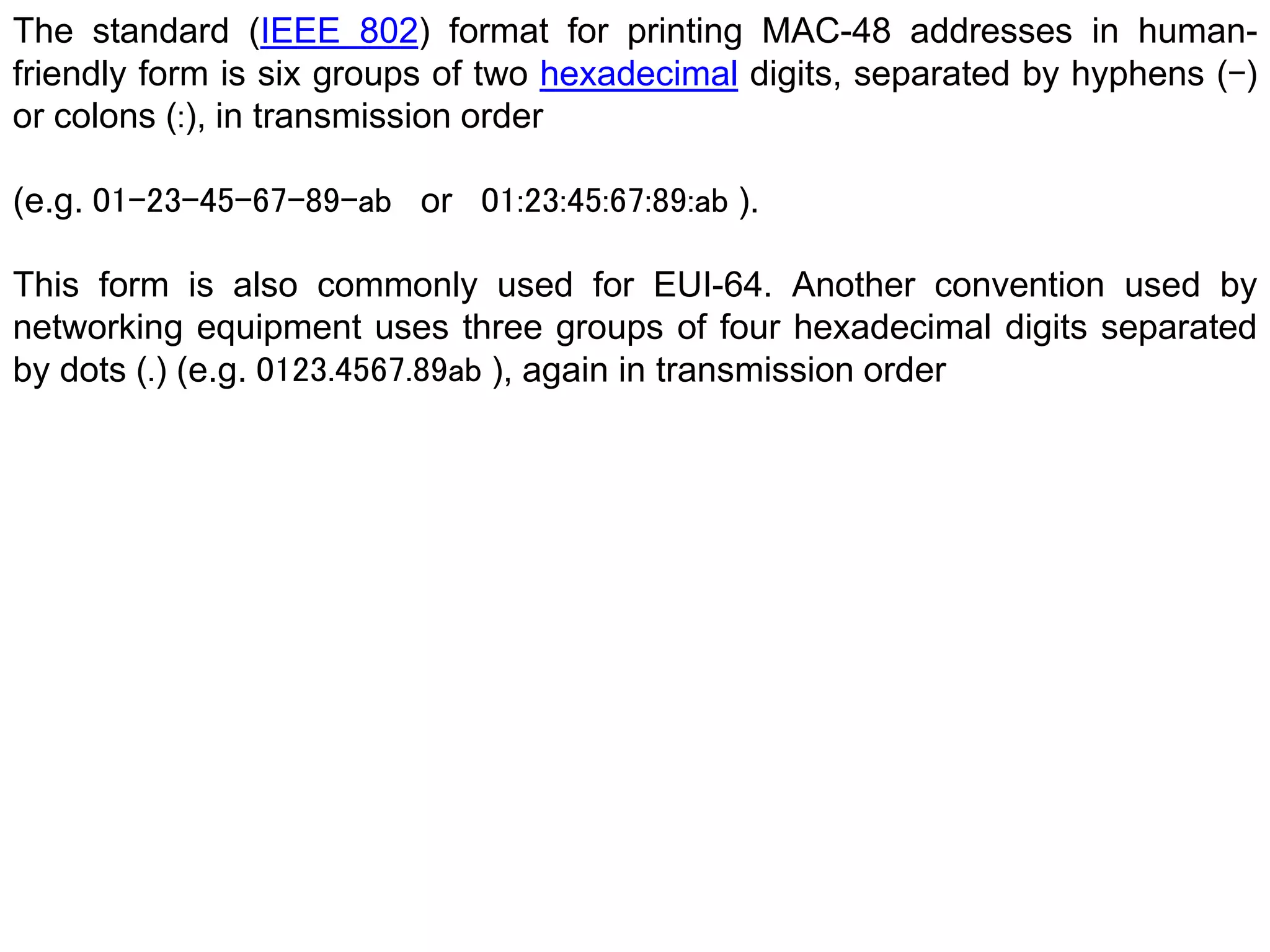 The standard (IEEE 802) format for printing MAC-48 addresses in human-
friendly form is six groups of two hexadecimal digits, separated by hyphens (-)
or colons (:), in transmission order
(e.g. 01-23-45-67-89-ab or 01:23:45:67:89:ab ).
This form is also commonly used for EUI-64. Another convention used by
networking equipment uses three groups of four hexadecimal digits separated
by dots (.) (e.g. 0123.4567.89ab ), again in transmission order
 