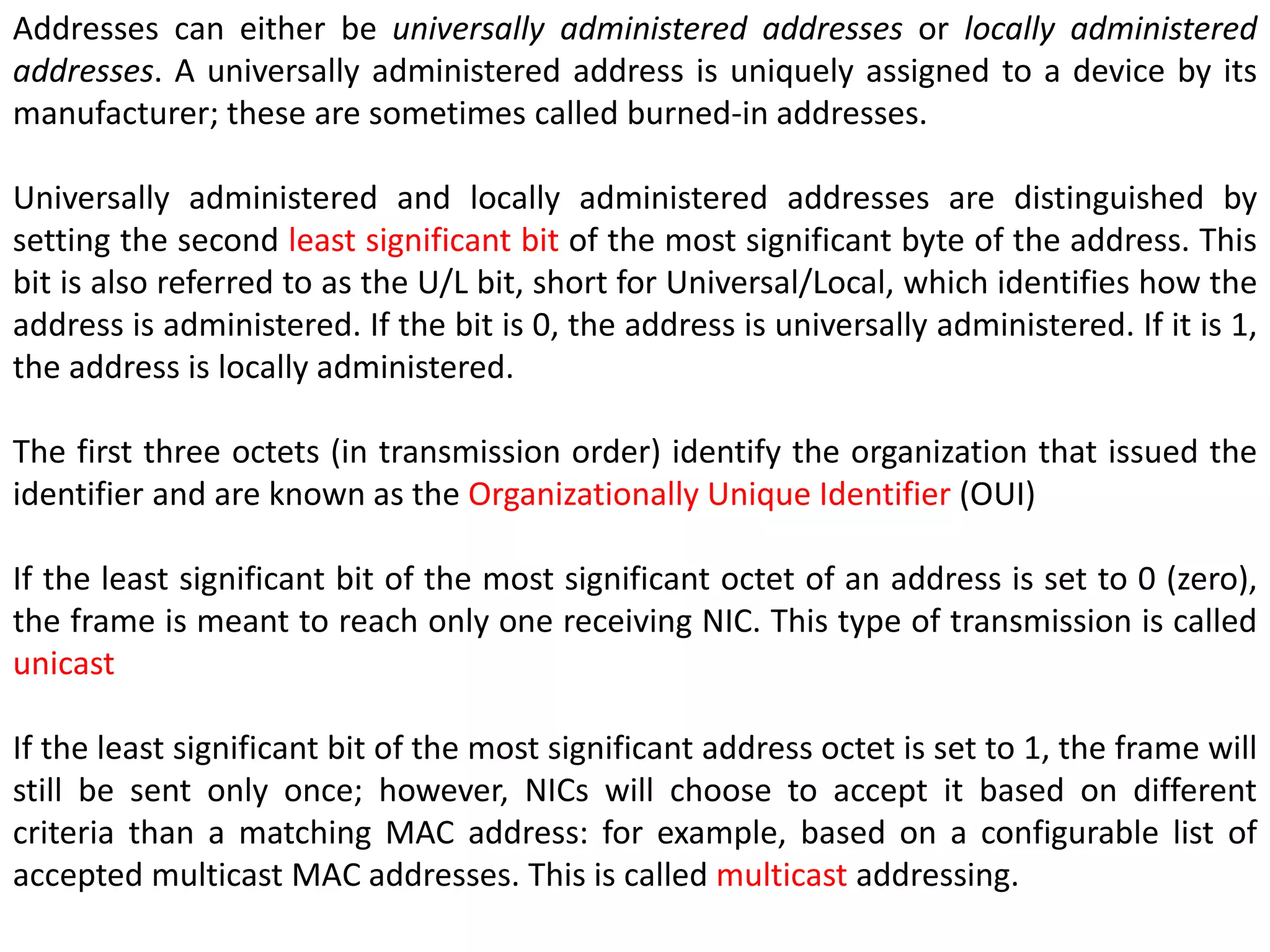 Addresses can either be universally administered addresses or locally administered
addresses. A universally administered address is uniquely assigned to a device by its
manufacturer; these are sometimes called burned-in addresses.
Universally administered and locally administered addresses are distinguished by
setting the second least significant bit of the most significant byte of the address. This
bit is also referred to as the U/L bit, short for Universal/Local, which identifies how the
address is administered. If the bit is 0, the address is universally administered. If it is 1,
the address is locally administered.
The first three octets (in transmission order) identify the organization that issued the
identifier and are known as the Organizationally Unique Identifier (OUI)
If the least significant bit of the most significant octet of an address is set to 0 (zero),
the frame is meant to reach only one receiving NIC. This type of transmission is called
unicast
If the least significant bit of the most significant address octet is set to 1, the frame will
still be sent only once; however, NICs will choose to accept it based on different
criteria than a matching MAC address: for example, based on a configurable list of
accepted multicast MAC addresses. This is called multicast addressing.
 