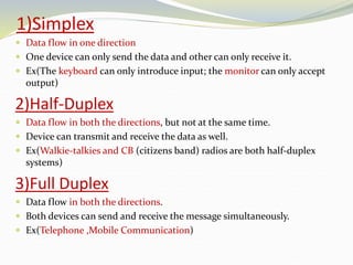 1)Simplex
 Data flow in one direction
 One device can only send the data and other can only receive it.
 Ex(The keyboard can only introduce input; the monitor can only accept
output)
2)Half-Duplex
 Data flow in both the directions, but not at the same time.
 Device can transmit and receive the data as well.
 Ex(Walkie-talkies and CB (citizens band) radios are both half-duplex
systems)
3)Full Duplex
 Data flow in both the directions.
 Both devices can send and receive the message simultaneously.
 Ex(Telephone ,Mobile Communication)
 