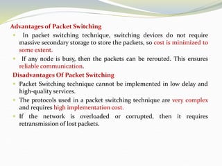 Advantages of Packet Switching
 In packet switching technique, switching devices do not require
massive secondary storage to store the packets, so cost is minimized to
some extent.
 If any node is busy, then the packets can be rerouted. This ensures
reliable communication.
Disadvantages Of Packet Switching
 Packet Switching technique cannot be implemented in low delay and
high-quality services.
 The protocols used in a packet switching technique are very complex
and requires high implementation cost.
 If the network is overloaded or corrupted, then it requires
retransmission of lost packets.
 