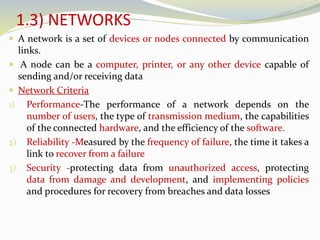 1.3) NETWORKS
 A network is a set of devices or nodes connected by communication
links.
 A node can be a computer, printer, or any other device capable of
sending and/or receiving data
 Network Criteria
1) Performance-The performance of a network depends on the
number of users, the type of transmission medium, the capabilities
of the connected hardware, and the efficiency of the software.
2) Reliability -Measured by the frequency of failure, the time it takes a
link to recover from a failure
3) Security -protecting data from unauthorized access, protecting
data from damage and development, and implementing policies
and procedures for recovery from breaches and data losses
 