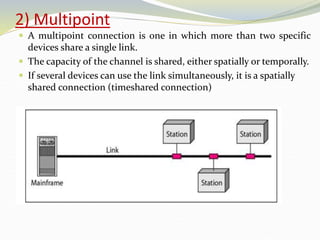 2) Multipoint
 A multipoint connection is one in which more than two specific
devices share a single link.
 The capacity of the channel is shared, either spatially or temporally.
 If several devices can use the link simultaneously, it is a spatially
shared connection (timeshared connection)
 