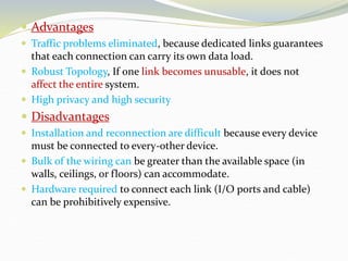  Advantages
 Traffic problems eliminated, because dedicated links guarantees
that each connection can carry its own data load.
 Robust Topology, If one link becomes unusable, it does not
affect the entire system.
 High privacy and high security
 Disadvantages
 Installation and reconnection are difficult because every device
must be connected to every-other device.
 Bulk of the wiring can be greater than the available space (in
walls, ceilings, or floors) can accommodate.
 Hardware required to connect each link (I/O ports and cable)
can be prohibitively expensive.
 