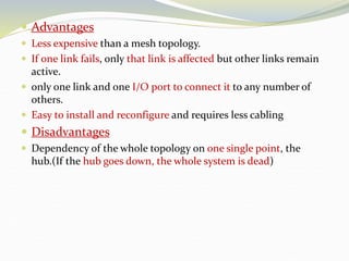  Advantages
 Less expensive than a mesh topology.
 If one link fails, only that link is affected but other links remain
active.
 only one link and one I/O port to connect it to any number of
others.
 Easy to install and reconfigure and requires less cabling
 Disadvantages
 Dependency of the whole topology on one single point, the
hub.(If the hub goes down, the whole system is dead)
 