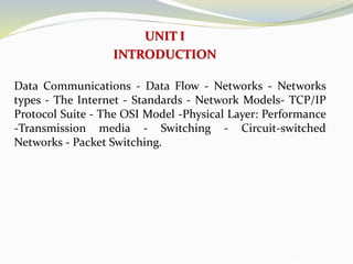 UNIT I
INTRODUCTION
Data Communications - Data Flow - Networks - Networks
types - The Internet - Standards - Network Models- TCP/IP
Protocol Suite - The OSI Model -Physical Layer: Performance
-Transmission media - Switching - Circuit-switched
Networks - Packet Switching.
 