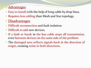  Advantages
 Easy to install with the help of long cable by drop lines.
 Requires less cabling than Mesh and Star topology.
 Disadvantages
 Difficult reconnection and fault isolation.
 Difficult to add new devices.
 If a fault or break in the bus cable stops all transmission,
even between devices on the same side of the problem
 The damaged area reflects signals back in the direction of
origin, creating noise in both directions.
 