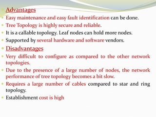  Advantages
 Easy maintenance and easy fault identification can be done.
 Tree Topology is highly secure and reliable.
 It is a callable topology. Leaf nodes can hold more nodes.
 Supported by several hardware and software vendors.
 Disadvantages
 Very difficult to configure as compared to the other network
topologies.
 Due to the presence of a large number of nodes, the network
performance of tree topology becomes a bit slow.
 Requires a large number of cables compared to star and ring
topology.
 Establishment cost is high
 